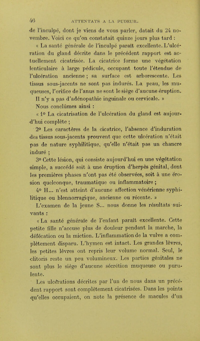 ■de l'inculpé, dont je viens de vous parler, datait du 24 no- vembre. Voici ce qu'on constatait quinze jours plus tard : « La santé générale de l'inculpé paraît excellente. L'ulcé- ration du gland décrite dans le précédent rapport est ac- tuellement cicatrisée. La cicatrice forme une végétation lenticulaire à large pédicule, occupant toute l'étendue dfr l'ulcération ancienne ; sa surface est arborescente. Les tissus sous-jacents ne sont pas indurés. La peau, les mu- queuses, l'orifice de l'anus ne sont le siège d'aucune éruption. Il n'y a p.as d'adénopathie inguinale ou cervicale. » Nous conclûmes ainsi : « 1° La cicatrisation de l'ulcération du gland est aujour- d'hui complète ; 2° Les caractères de la cicatrice, l'absence d'induration •des tissus sous-jacents prouvent que cette ulcération n'était pas de nature syphilitique, qu'elle n'était pas un chancre induré ; 3° Cette lésion, qui consiste aujourd'hui en une végétation •simple, a succédé soit à une éruption d'herpès génital, dont les premières phases n'ont pas été observées, soit à une éro- sion quelconque, traumatique ou inflammatoire ; 40 H... n'est atteint d'aucune affection vénérienne syphi- litique ou blennorragique, ancienne ou récente. » L'examen de la jeune S... nous donne les résultats sui- vants : « La santé générale de l'enfant parait excellente. Cette petite fdle n'accuse plus de douleur pendant la marche, la défécation ou la miction. L'inflammation de la vulve a com- plètement disparu. L'hymen est intact. Les grandes lèvres, les petites lèvres ont repris leur volume normal. Seul, le clitoris reste un peu volumineux. Les parties génitales ne sont plus le siège d'aucune sécrétion muqueuse ou puru* lente. Les ulcéïations décrites par l'un de nous dans un précé- dent rapport sont complètement cicatrisées. Dans les points qu'elles occupaient, on note la présence de macules d'un