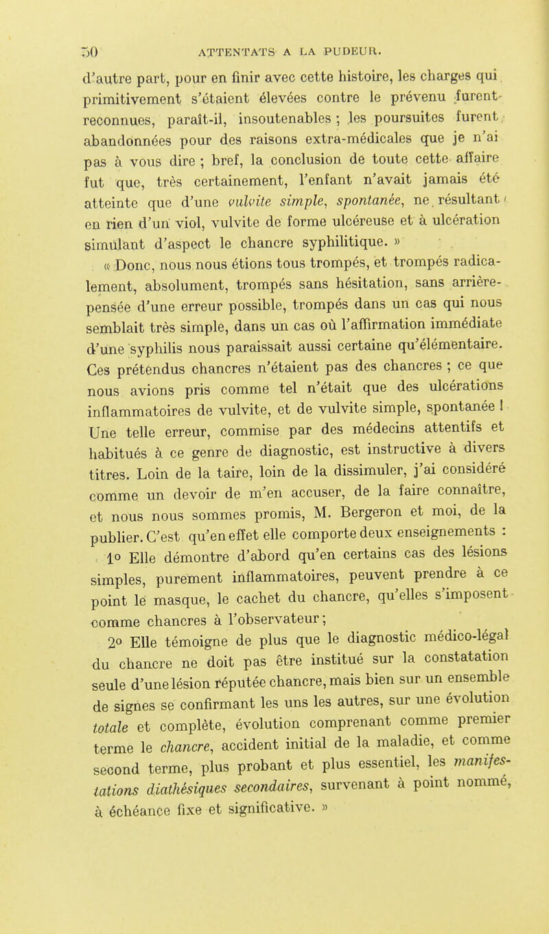 d'autre part, pour en finir avec cette histoire, les charges qui primitivement s'étaient élevées contre le prévenu furent- reconnues, paraît-il, insoutenables ; les poursuites furent, abandonnées pour des raisons extra-médicales que je n'ai pas à vous dire ; bref, la conclusion de toute cette affaire fut que, très certainement, l'enfant n'avait jamais été atteinte que d'une mlvite simple, spontanée, ne résultant ' en rien d'un viol, vulvite de forme ulcéreuse et à ulcération simulant d'aspect le chancre syphilitique. » «' Donc, nous nous étions tous trompés, et trompés radica- lement, absolument, trompés sans hésitation, sans arrière- pensée d'une erreur possible, trompés dans un cas qui nous semblait très simple, dans un cas où l'affirmation immédiate d'une syphilis nous paraissait aussi certaine qu'élémentaire. Ces prétendus chancres n'étaient pas des chancres ; ce que nous avions pris comme tel n'était que des ulcérations inflammatoires de vulvite, et de vulvite simple, spontanée 1 Une telle erreur, commise par des médecins attentifs et habitués à ce genre de diagnostic, est instructive à divers titres. Loin de la taire, loin de la dissimuler, j'ai considéré comme un devoir de m'en accuser, de la faire connaître, et nous nous sommes promis, M. Bergeron et moi, de la publier. C'est qu'en effet elle comporte deux enseignements : 1° Elle démontre d'abord qu'en certains cas des lésions simples, purement inflammatoires, peuvent prendre à ce point le masque, le cachet du chancre, qu'elles s'imposent- €omme chancres à l'observateur ; 20 Elle témoigne de plus que le diagnostic médico-légal du chancre ne doit pas être institué sur la constatation seule d'une lésion réputée chancre, mais bien sur un ensemble de signes se confirmant les uns les autres, sur une évolution totale et complète, évolution comprenant comme premier terme le chancre, accident initial de la maladie, et comme second terme, plus probant et plus essentiel, les manifes- tations diathésiques secondaires, survenant à point nomme, à échéance fixe et significative. »