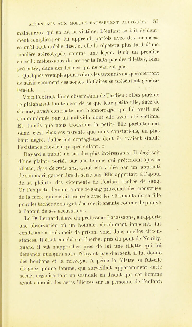 malheureux qui en est la victime. L'enfant se fait évidem- ment complice ; on lui apprend, parfois avec des menaces, co qu'il faut qu'elle dise, et elle le répétera plus tard d'une manière stéréotypée, comme une leçon. D'où un premier conseil : méfiez-vous de ces récits faits par des fillettes, bien présentés, dans des termes qui ne varient pas. = Quelques exemples puisés dans les auteurs vous permettront de saisir comment ces sortes d'affaires se présentent généra- lement. Voici l'extrait d'une observation deTardieu : « Des parents se plaignaient hautement de ce que leur petite fille, âgée de six ans, avait contracté une blennorragie qui lui avait été. communiquée par un individu dont elle avait été victime. Et, tandis que nous trouvions la petite fille parfaitement saine, c'est chez ses parents que nous constations, au plus haut degré, l'affection contagieuse dont ils avaient simulé l'existence chez leur propre enfant. » Bayard a pubhé un cas des plus intéressants. Il s'agissait d'une plainte portée par une .femme qui prétendait que. sa fillette, âgée de trois ans, avait été violée par un apprenti de son mari, garçon âgé de seize ans. Elle apportait, à l'appui de sa plainte, des vêtements de l'enfant tachés de sang. Or l'enquête démontra que ce sang provenait des menstrues- de la mère qui s'était essuyée avec les vêtements de sa fille pour les tacher de sang et s'en servir ensuite comme de preuve à l'appui de ses accusations. Le Dr Bernard, élève du professeur Lacassagne, a rapporté une observation où un homme, absolument innocent, fut condamné à trois mois de prison, voici dans quelles circon- stances. Il était couché sur l'herbe, près du pont de Neuilly, quand il vit s'approcher près de lui une fillette qui lui demanda quelques sous. N'ayant pas d'argent, il lui donna des bonbons et la renvoya. A peine la fillette se fut-elle éloignée qu'une femme, qui surveillait apparemment cette scène, organisa tout un scandale en disant que cet homme avait commis des actes illicites sur la personne de l'enfantr-