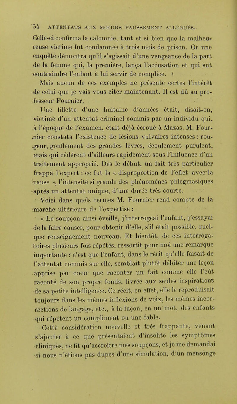Celle-ci confirma la calomnie, tant et si bien que la malheu- reuse victime fut condamnée à trois mois de prison. Or une enquête démontra qu'il s'agissait d'une vengeance de la part de la femme qui, la première, lança l'accusation et qui sut contraindre l'enfant à lui servir de complice. 1 Mais aucun de ces exemples ne présente certes l'intérêt •de celui que je vais vous citer maintenant. Il est dû au pro- fesseur Fournier. Une fillette d'une huitaine d'années était, disait-on, victime d'un attentat criminel commis par un individu qui, ■à l'époque de l'examen^ était déjà écroué à Mazas. M. Four- *nier constata l'existence de lésions vulvaires intenses : rou- ;geur, gonflement des grandes lèvres, écoulement purulent, mais qui cédèrent d'ailleurs rapidement sous l'influence d'un traitement approprié. Dès le début, un fait très particulier frappa l'expert : ce fut la « disproportion de l'effet avec-la •tîause », l'intensité si grande des phénomènes phlegmasiques ^après un attentat unique, d'une durée très courte. ' Voici dans quels termes M. Fournier rend compte de la jnarche ultérieure de l'expertise : « Le soupçon ainsi éveillé, j'interrogeai l'enfant, j'essayai ■de la faire causer, pour obtenir d'elle, s'il était possible, quel- que renseignement nouveau. Et bientôt, de ces interroga- 'foires plusieurs fois répétés, ressortit pour moi une remarque importante : c'est que l'enfant, dans le récit qu'elle faisait de l'attentat commis sur elle, semblait plutôt débiter une leçon apprise par cœur que raconter un fait comme elle l'eût raconté de son propre fonds, livrée aux seules inspirations •de sa petite intelligence. Ce récit, en eflet, elle le reproduisait toujours dans les mêmes inflexions de voix, les mêmes incor- Këctions de langage, etc., à la façon, en un mot, des enfants ■ qui répètent un compliment ou une fable. Cette considération nouvelle et très frappante, venant •s'ajouter à ce que présentaient d'insolite les symptômes cliniques, ne fit qu'accroître mes soupçons, et je me demandai si nous n'étions pas dupes d'une simulation, d'un mensonge