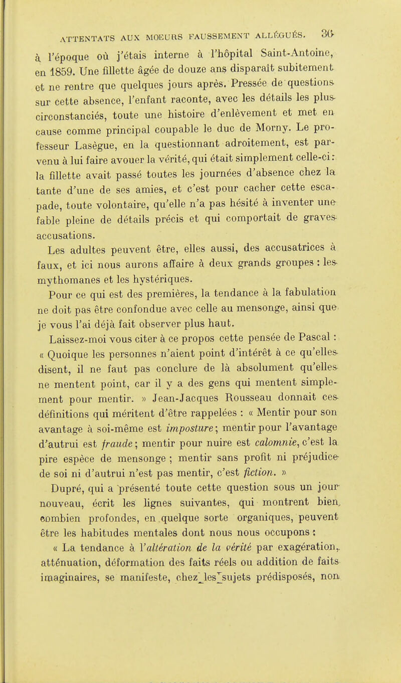 à l'époque où j'étais interne à l'hôpital Saint-Antoine, en 1859. Une fillette âgée de douze ans disparaît subitement et ne rentre que quelques jours après. Pressée de questions sur cette absence, l'enfant raconte, avec les détails les plus- circonstanciés, toute une histoire d'enlèvement et met en cause comme principal coupable le duc de Morny. Le pro- fesseur Lasègue, en la questionnant adroitement, est par- venu à lui faire avouer la vérité, qui était simplement celle-ci r la fillette avait passé toutes les journées d'absence chez la tante d'une de ses amies, et c'est pour cacher cette esca- pade, toute volontaire, qu'elle n'a pas hésité à inventer une fable pleine de détails précis et qui comportait de graves accusations. Les adultes peuvent être, elles aussi, des accusatrices à faux, et ici nous aurons affaire à deux grands groupes : les mythomanes et les hystériques. Pour ce qui est des premières, la tendance à la fabulation ne doit pas être confondue avec celle au mensonge, ainsi que je vous l'ai déjà fait observer plus haut. Laissez-moi vous citer à ce propos cette pensée de Pascal : « Quoique les personnes n'aient point d'intérêt à ce qu'elles- disent, il ne faut pas conclure de là absolument qu'elles ne mentent point, car il y a des gens qui mentent simple- ment pour mentir. » Jean-Jacques Rousseau donnait ces définitions qui méritent d'être rappelées : « Mentir pour son avantage à soi-même est imposture ; mentir pour l'avantage d'autrui est fraude ; mentir pour nuire est calomnie, c'est la pire espèce de mensonge ; mentir sans profit ni préjudice- de soi ni d'autrui n'est pas mentir, c'est fiction. » Dupré, qui a présenté toute cette question sous un jour nouveau, écrit les lignes suivantes, qui montrent bien, ©ombien profondes, en quelque sorte organiques, peuvent être les habitudes mentales dont nous nous occupons : « La tendance à l'altération de la vérité par exagération,, atténuation, déformation des faits réels ou addition de faits imaginaires, se manifeste, chez^les]^sujets prédisposés, non