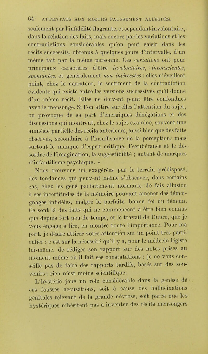 seulement par rinfidélité flagrante, et cependant involontaire, dans la relation des faits, mais encore par les variations et les contradictions considérables qu'on peut saisir dans les récits successifs, obtenus à quelques jours d'intervalle, d'un même fait par la même personne. Ces variations ont pour principaux caractères d'être involontaires, inconscientes, spontanées, et généralement non intéressées : elles n'éveillent point, chez le narrateur, le sentiment de la contradiction évidente qui existe entre les versions successives qu'il donne d'un même récit. Elles ne doivent point être confondues avec le mensonge. Si l'on attire sur elles l'attention du sujet, on provoque de sa part d'énergiques dénégations et des discussions qui montrent, chez le sujet examiné, souvent une amnésie partielle des récits antérieurs, aussi bien que des faits observés, secondaire à l'insuflîsance de la perception, mais surtout le manque d'esprit critique, l'exubérance et le dé- sordre de l'imagination, la suggestibihté ; autant de marques d'infantihsme psychique. » Nous trouvons ici, exagérées par le terrain prédisposé, des tendances qui peuvent même s'observer, dans certains cas, chez les gens parfaitement normaux. Je fais allusion à ces incertitudes de la mémoire pouvant amener des témoi- gnages infidèles, malgré la parfaite bonne foi du témoin. Ce sont là des faits qui ne commencent à être bien connus que depuis fort peu de temps, et le travail de Dupré, que je vous engage à lire, en montre toute l'importance. Pour ma part, je désire attirer votre attention sur un point très parti- culier : c'est sur la nécessité qu'il y a, pour le médecin légiste lui-même, de rédiger son rapport sur des notes prises au moment même où il fait ses constatations ; je ne vous con- seille pas de faire des rapports tardifs, basés sur des sou-' venirs : rien n'est moins scientifique. L'hystérie joue un rôle considérable dans la genèse dé ces fausses accusations, soit à cause des hallucinations génitales relevant de la grande névrose, soit parce que les hystériques n'hésitent pas à inventer des récits mensongers