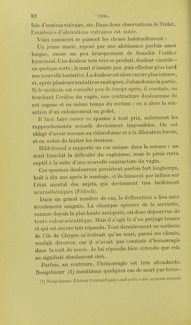 fois d'eczéma vulvaire, etc. Dans deux observations deTrélat, l'existence d'ulcérations vulvaires est notée. Voici comment se passent les choses habituellement : Un jeune marié, reposé par une abstinence parfois assez longue, essaie un peu brusquement de franchir l'orifice hyménéal. Une douleur très vive se produit, douleur «inutile » en quelque sorte ; le mari n'insiste pas, puis effectue plus tard une nouvelle tentative. La douleur est alors encore plus intense, et, après plusieurs tentatives analogues, il abandonne la partie. Si le médecin est consulté peu de temps après, il constate, en touchant l'orifice du vagin, une contracture douloureuse de cet organe et en même temps du rectum : on a alors la sen- sation d'un enfoncement en godet. Il faut faire cesser ce spasme à tout prix, autrement les rapprochements sexuels deviennent impossibles. On est obhgé d'avoir recours au chloroforme et à la dilatation forcée,, et en outre de traiter les érosions. Hildebrand a rapporté un cas unique dans la science : un mari franchit la difficulté du vaginisme, mais le pénis resta captif à la suite d'une nouvelle contracture du vagin. Ces spasmes douloureux persistent parfois fort longtemps, huit à dix ans après le maiiage, et ils finissent par influer sur l'état mental des sujets, qui deviennent très facilement neurasthéniques (Fritsch). Dans un grand nombre de cas, la défloration a lieu sans, écoulement sanguin. La classique épreuve de la serviette, connue depuis la plus haute antiquité, est donc dépourvue de toute valeur scientifique. Mais il s'agit là d'un préjugé tenace- et qui est encore très répandu. Tout dernièrement un médecin de l'île de Chypre m'écrivait qu'un mari, parmi ses cHents, voulait divorcer, car il n'avait pas constaté d'hémorragie- dans la nuit de noces. Je lui répondis bien entendu que cela ne signifiait absolument rien. Parfois, au contraire, l'hémorragie est très abondante. Neugebauer (1) mentionne quelques cas de mort par hémo- (1) Neugebauer, Lésions traumaliques « siib coitu » des organes sexuels: