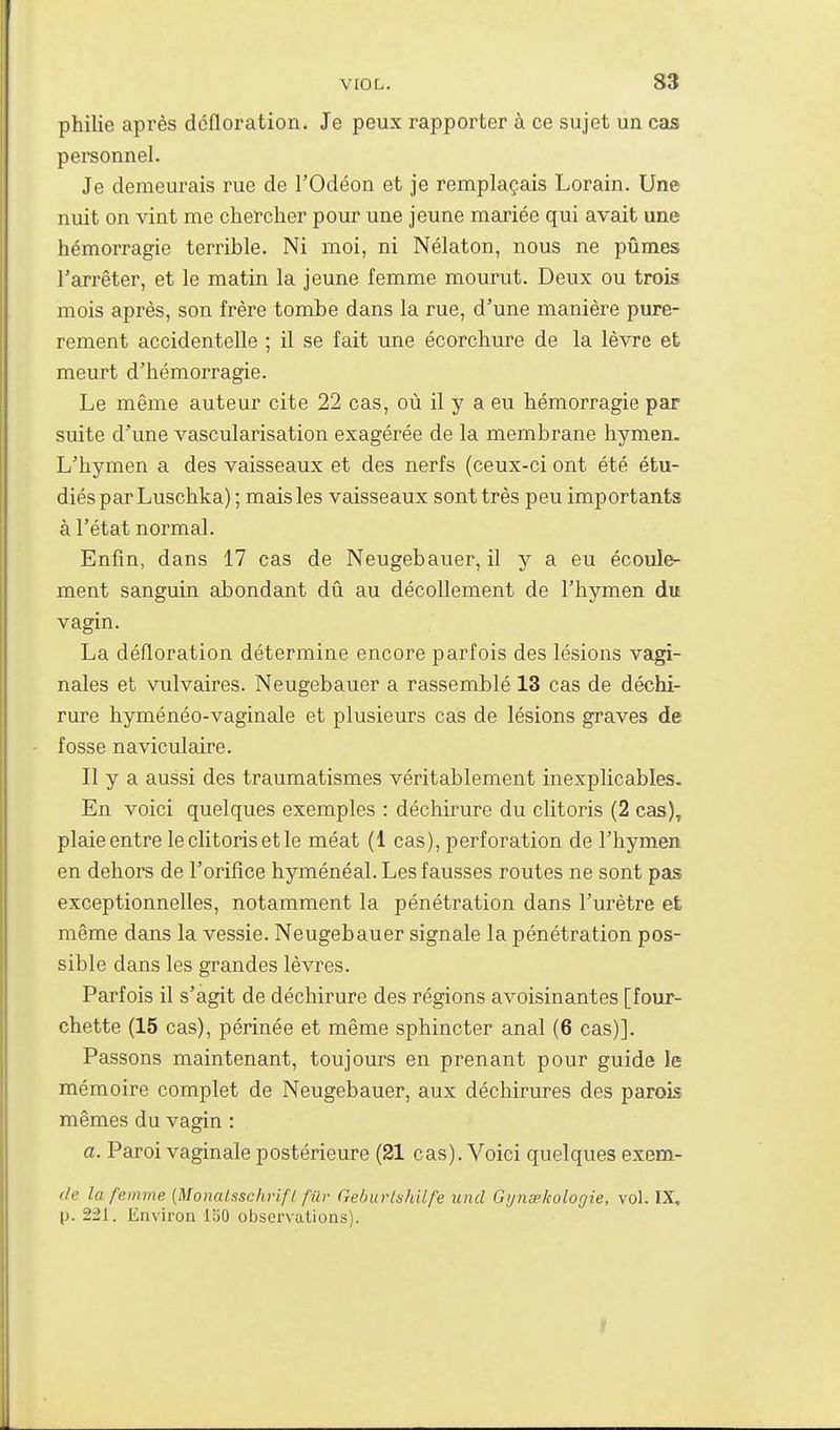 philie après défloration. Je peux rapporter à ce sujet un cas personnel. Je demeurais rue de l'Odéon et je remplaçais Lorain. Une nuit on vint me chercher pour une jeune mariée qui avait une hémorragie terrible. Ni moi, ni Nélaton, nous ne pûmes l'arrêter, et le matin la jeune femme mourut. Deux ou trois mois après, son frère tombe dans la rue, d'une manière pure- rement accidentelle ; il se fait une écorchure de la lèvre et meurt d'hémorragie. Le même auteur cite 22 cas, où il y a eu hémorragie par suite d'une vascularisation exagérée de la membrane hymen. L'hymen a des vaisseaux et des nerfs (ceux-ci ont été étu- diés par Luschka); mais les vaisseaux sont très peu importants à l'état normal. Enfin, dans 17 cas de Neugebauer, il y a eu écoule- ment sanguin abondant dû au décollement de l'hymen du vagin. La défloration détermine encore parfois des lésions vagi- nales et vulvaires. Neugebauer a rassemblé 13 cas de déchi- rure hyménéo-vaginale et plusieurs cas de lésions graves de fosse naviculaire. Il y a aussi des traumatismes véritablement inexplicables. En voici quelques exemples : déchirure du clitoris (2 cas), plaie entre le clitoris et le méat (1 cas), perforation de l'hymen en dehors de l'orifice hyménéal. Les fausses routes ne sont pas exceptionnelles, notamment la pénétration dans l'urètre et même dans la vessie. Neugebauer signale la pénétration pos- sible dans les grandes lèvres. Parfois il s'agit de déchirure des régions avoisinantes [four- chette (15 cas), périnée et même sphincter anal (6 cas)]. Passons maintenant, toujours en prenant pour guide le mémoire complet de Neugebauer, aux déchirures des parois mêmes du vagin : a. Paroi vaginale postérieure (21 cas). Voici quelques exem- de la femme [Monalsschrifl fur GehurlshUfe uiid Gynsekologie, vol. IX, p. 221. Environ 150 observations). r