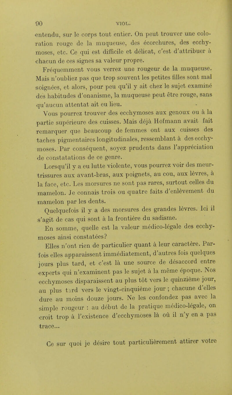 ■entendu, sur le corps tout entier. On peut trouver une colo- ration rouge de la muqueuse, des écorchures, des ecchy- moses, etc. Ce qui est difficile et délicat, c'est d'attribuer à ■chacun de ces signes sa valeur propre. Fréquemment vous verrez une rougeur de la muqueuse. Mais n'oubliez pas que trop souvent les petites filles sont mal soignées, et alors, pour peu qu'il y ait chez le sujet examiné des habitudes d'onanisme, la muqueuse peut être rouge, sans qu'aucun attentat ait eu lieu. Vous pourrez trouver des ecchymoses aux genoux ou à la partie supérieure des cuisses. Mais déjà Hofmann avait fait remarquer que beaucoup de femmes ont aux cuisses des taches pigmentaires longitudinales, ressemblant à des ecchy- moses. Par conséquent, soyez prudents dans l'appréciation de constatations de ce genre. Lorsqu'il y a eu lutte violente, vous pourrez voir des meur- trissures aux avant-bras, aux poignets, au cou, aux lèvres, à la face, etc. Les morsures ne sont pas rares, surtout celles du mamelon. Je connais trois ou quatre faits d'enlèvement du mamelon par les dents. Quelquefois il y a des morsures des grandes lèvres. Ici il s'agit de cas qui sont à la frontière du sadisme. En somme, quelle est la valeur médico-légale des ecchy- moses ainsi constatées? Elles n'ont rien de particulier quant à leur caractère. Par- fois elles apparaissent immédiatement, d'autres fois quelques jours plus tard, et c'est là une source de désaccord entre experts qui n'examinent pas le sujet à la même époque. Nos ecchymoses disparaissent au plus tôt vers le quinzième jour, au plus tird vers le vingt-cinquième jour ; chacune d'elles dure au moins douze jours. Ne les confondez pas avec la simple rougeur : au début de la pratique médico-légale, on «roit trop à l'existence d'ecchymoses là où il n'y en a pas trace... Ce sur quoi je désire tout particulièrement attirer votre