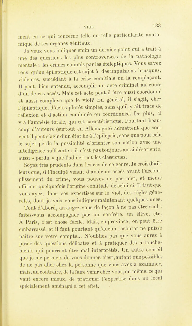 ment en ce qui concerne telle ou telle particularité anato- mique de ses organes génitaux. Je veux vous indiquer enfin un dernier point qui a trait à une des questions les plus controversées de la pathologie mentale : les crimes commis parles épileptiques. Vous savez tous qu'un épileptique est sujet à des impulsions brusques, violentes, succédant à la crise comitiale ou la remplaçant. Il peut, bien entendu, accomplir un acte criminel au cours d'un de ces accès. Mais cet acte peut-il être aussi coordonné et aussi complexe que le viol? En général, il s'agit, chez l'épileptique, d'actes plutôt simples, sans qu'il y ait trace de réflexion et d'action combinée ou coordonnée. De plus, il y a l'amnésie totale, qui est caractéristique. Pourtant beau- coup d'auteurs (surtout en Allemagne) admettent que sou- vent il peut s'agir d'un état lié à l'épilepsie, sans que pour cela le sujet perde la possibilité d'orienter son action avec une intelligence suffisante : il n'est pas toujours aussi désorienté, aussi « perdu » que l'admettent les classiques. Soyez très prudents dans les cas de ce genre. Je crois d'ail- leurs que, si l'inculpé venait d'avoir un accès avant l'accom- plissement du crime, vous pouvez ne pas nier, et même affirmer quelquefois l'origine comitiale de celui-ci. Il faut que vous ayez, dans vos expertises sur le viol, des règles géné- rales, dont je vais vous indiquer maintenant quelques-unes. Tout d'abord, arrangez-vous de façon à ne pas être seul : faites-vous accompagner par un confrère, un élève, etc. A Paris, c'est chose facile. Mais, en province, on peut être embarrassé, et il faut pourtant qu'aucun racontar ne puisse naître sur votre compte... N'oubliez pas que vous aurez à poser des questions déHcates et à pratiquer des attouche- ments qui pourront être mal interprétés. Un autre conseil que je me permets de vous donner, c'est, autant que possible, de ne pas aller chez la personne que vous avez à examiner, mais, au contraire, de la faire venir chez vous, ou même, ce qui vaut encore mieux, de pratiquer l'expertise dans un local spécialement aménagé à cet effet.