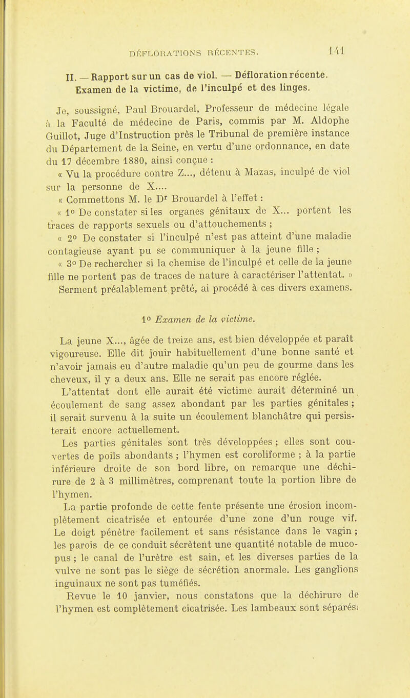 II. — Rapport sur un cas de viol. — Défloration récente. Examen de la victime, de l'inculpé et des linges. Jo, soussigné, Paul Brouardel, Professeur de médecine légale à la Faculté de médecine de Paris, commis par M. Aldophe Guillot, Juge d'Instruction près le Tribunal de première instance du Département de la Seine, en vertu d'une ordonnance, en date du 17 décembre 1880, ainsi conçue : « Vu la procédure contre Z..., détenu à Mazas, inculpé de viol sur la personne de X.... « Commettons M. le Brouardel à l'effet : « 1° De constater si les organes génitaux de X... portent les traces de rapports sexuels ou d'attouchements ; c( 2° De constater si l'inculpé n'est pas atteint d'une maladie contagieuse ayant pu se communiquer à la jeune fille ; « 3° De rechercher si la chemise de l'inculpé et celle de la jeune fille ne portent pas de traces de nature à caractériser l'attentat. » Serment préalablement prêté, ai procédé à ces divers examens. 1° Examen de la victime. La jeune X..., âgée de treize ans, est bien développée et paraît vigoureuse. Elle dit jouir habituellement d'une bonne santé et n'avoir jamais eu d'autre maladie qu'un peu de gourme dans les cheveux, il y a deux ans. Elle ne serait pas encore réglée. L'attentat dont elle aurait été victime aurait déterminé un écoulement de sang assez abondant par les parties génitales ; il serait survenu à la suite un écoulement blanchâtre qui persis- terait encore actuellement. Les parties génitales sont très développées ; elles sont cou- vertes de poils abondants ; l'hymen est coroliforme ; à la partie inférieure droite de son bord libre, on remarque une déchi- rure de 2 à 3 millimètres, comprenant toute la portion libre de l'hymen. La partie profonde de cette fente présente une érosion incom- plètement cicatrisée et entourée d'une zone d'un rouge vif. Le doigt pénètre facilement et sans résistance dans le vagin ; les parois de ce conduit sécrètent une quantité notable de muco- pus ; le canal de l'urètre est sain, et les diverses parties de la vulve ne sont pas le siège de sécrétion anormale. Les ganglions inguinaux ne sont pas tuméfiés. Revue le 10 janvier, nous constatons que la déchirure de l'hymen est complètement cicatrisée. Les lambeaux sont séparésj