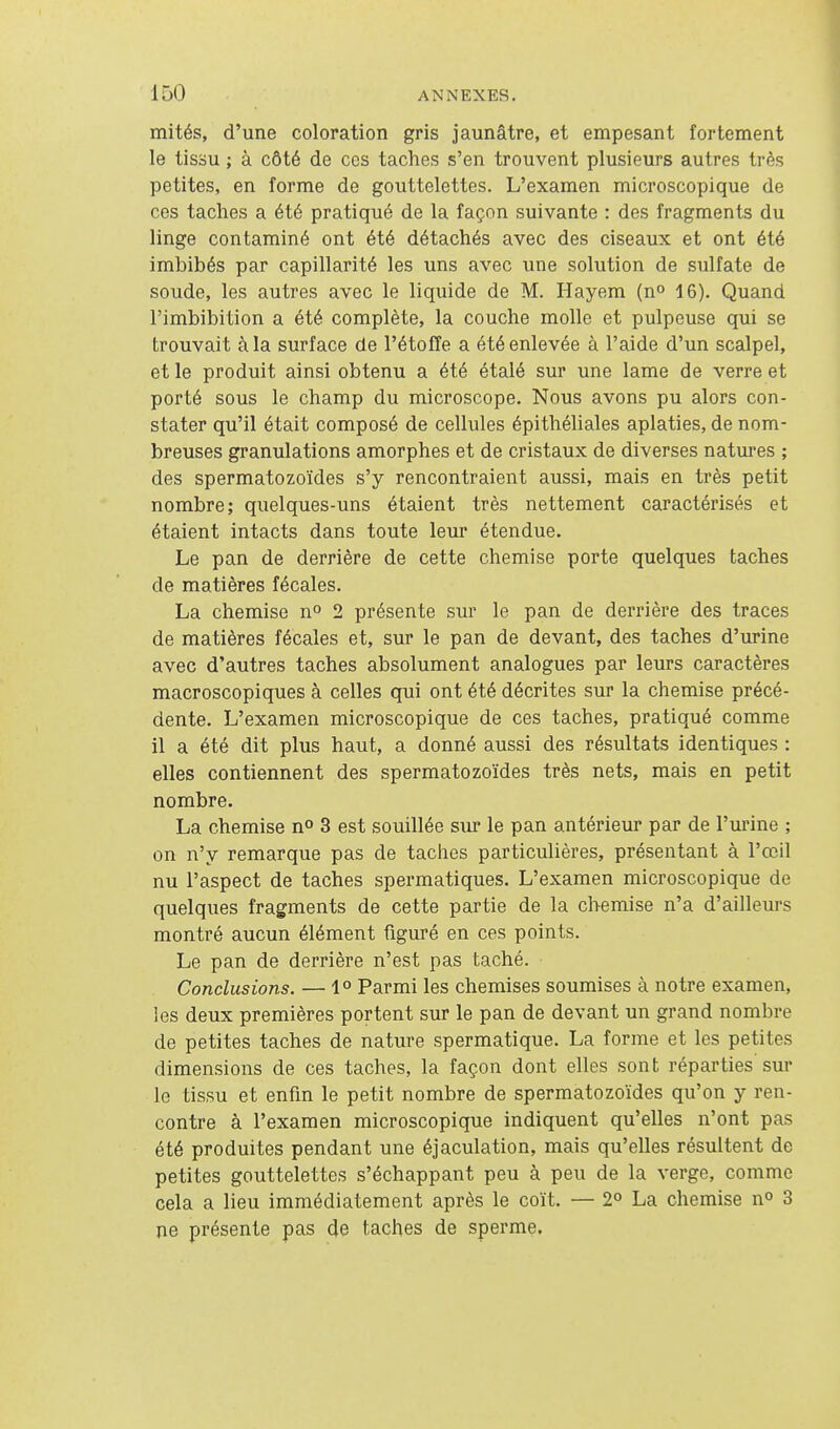 mités, d'une coloration gris jaunâtre, et empesant fortement le tissu ; à côté de ces taches s'en trouvent plusieurs autres très petites, en forme de gouttelettes. L'examen microscopique de ces taches a été pratiqué de la façon suivante : des fragments du linge contaminé ont été détachés avec des ciseaux et ont été imbibés par capillarité les uns avec une solution de sulfate de soude, les autres avec le liquide de M. Hayem (n» 16). Quand l'imbibition a été complète, la couche molle et pulpeuse qui se trouvait à la surface de l'étoffe a été enlevée à l'aide d'un scalpel, et le produit ainsi obtenu a été étalé sur une lame de verre et porté sous le champ du microscope. Nous avons pu alors con- stater qu'il était composé de cellules épithéliales aplaties, de nom- breuses granulations amorphes et de cristaux de diverses natures ; des spermatozoïdes s'y rencontraient aussi, mais en très petit nombre; quelques-uns étaient très nettement caractérisés et étaient intacts dans toute leur étendue. Le pan de derrière de cette chemise porte quelques taches de matières fécales. La chemise n» 2 présente sur le pan de derrière des traces de matières fécales et, sur le pan de devant, des taches d'urine avec d'autres taches absolument analogues par leurs caractères macroscopiques à celles qui ont été décrites sur la chemise précé- dente. L'examen microscopique de ces taches, pratiqué comme il a été dit plus haut, a donné aussi des résultats identiques : elles contiennent des spermatozoïdes très nets, mais en petit nombre. La chemise n° 3 est souillée sur le pan antérieur par de l'm'ine ; on n'y remarque pas de taches particulières, présentant à l'œil nu l'aspect de taches spermatiques. L'examen microscopique de quelques fragments de cette partie de la chemise n'a d'ailleurs montré aucun élément figuré en ces points. Le pan de derrière n'est pas taché. Conclusions. — 1° Parmi les chemises soumises à notre examen, les deux premières portent sur le pan de devant un grand nombre de petites taches de nature spermatique. La forme et les petites dimensions de ces taches, la façon dont elles sont réparties sur le tissu et enfm le petit nombre de spermatozoïdes qu'on y ren- contre à l'examen microscopique indiquent qu'elles n'ont pas été produites pendant une éjaculation, mais qu'elles résultent de petites gouttelettes s'échappant peu à peu de la verge, comme cela a lieu immédiatement après le coït. — 2° La chemise n» 3 ne présente pas de taches de sperme.