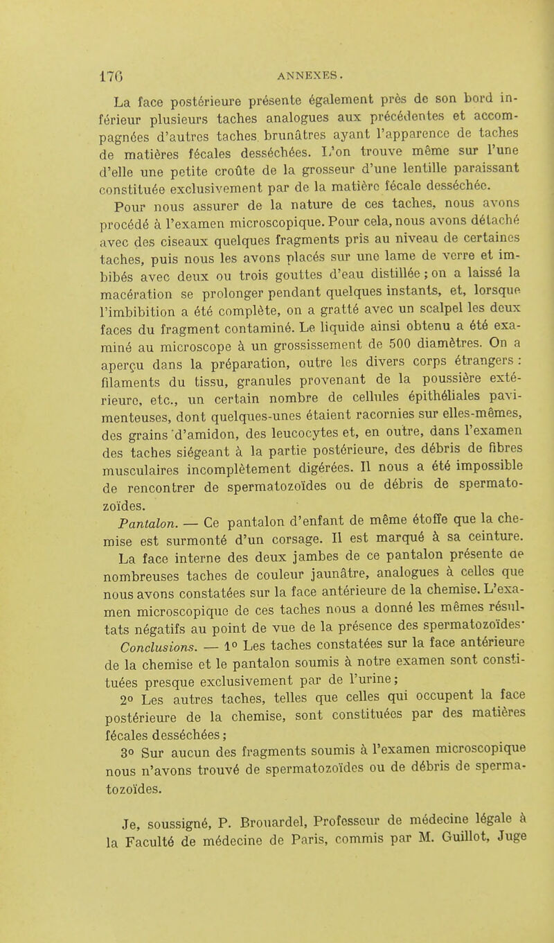 La face postérieure présente également près de son bord in- férieur plusieurs taches analogues aux précédentes et accom- pagnées d'autres taches brunâtres aj^ant l'apparence de taches de matières fécales desséchées. I/on trouve même sur l'une d'elle une petite croûte de la grosseur d'une lentille paraissant constituée exclusivement par de la matière fécale desséchée. Pour nous assurer de la nature de ces taches, nous avons procédé à l'examen microscopique. Pour cela, nous avons détaché avec des ciseaux quelques fragments pris au niveau de certaines taches, puis nous les avons placés sur une lame de verre et im- bibés avec deux ou trois gouttes d'eau distillée ; on a laissé la macération se prolonger pendant quelques instants, et, lorsque l'imbibition a été complète, on a gratté avec un scalpel les deux faces du fragment contaminé. Le liquide ainsi obtenu a été exa- miné au microscope à un grossissement de 500 diamètres. On a aperçu dans la préparation, outre les divers corps étrangers: filaments du tissu, granules provenant de la poussière exté- rieure, etc., un certain nombre de cellules épithéliales pavi- menteuses, dont quelques-unes étaient racornies sur elles-mêmes, des grains 'd'amidon, des leucocytes et, en outre, dans l'examen des taches siégeant à la partie postérieure, des débris de Fibres musculaires incomplètement digérées. Il nous a été impossible de rencontrer de spermatozoïdes ou de débris de spermato- zoïdes. Pantalon. — Ce pantalon d'enfant de même étoffe que la che- mise est surmonté d'un corsage. Il est marqué à sa ceinture. La face interne des deux jambes de ce pantalon présente ae nombreuses taches de couleur jaunâtre, analogues à celles que nous avons constatées sur la face antérieure de la chemise. L'exa- men microscopique de ces taches nous a donné les mêmes résul- tats négatifs au point de vue de la présence des spermatozoïdes- Conclusions. — 1° Les taches constatées sur la face antérieure de la chemise et le pantalon soumis à notre examen sont consti- tuées presque exclusivement par de l'urine ; 20 Les autres taches, telles que celles qui occupent la face postérieure de la chemise, sont constituées par des matières fécales desséchées ; 3° Sur aucun des fragments soumis à l'examen microscopique nous n'avons trouvé de spermatozoïdes ou de débris de sperma- tozoïdes. Je, soussigné, P. Brouardel, Professeur de médecine légale à la Faculté de médecine de Paris, commis par M. Guillot, Juge