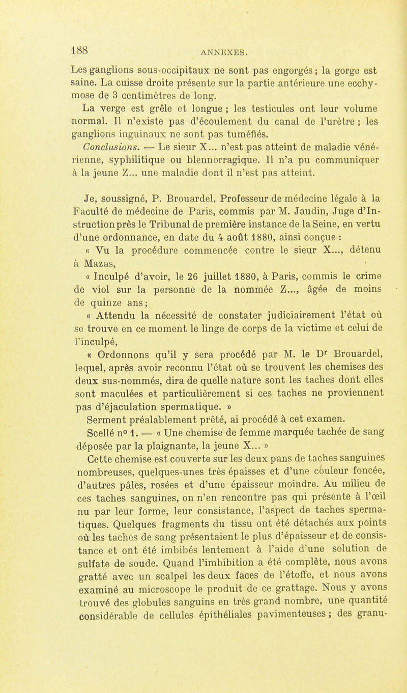 Les ganglions sous-occipitaux ne sont pas engorgés ; la gorge est saine. La cuisse droite présente sur la partie antérieure une ecchy- mose de 3 centimètres de long. La verge est grêle et longue ; les testicules ont leur volume normal. Il n'existe pas d'écoulement du canal de l'urètre ; les ganglions inguinaux ne sont pas tuméfiés. Conclusions. — Le sieur X... n'est pas atteint de maladie véné- rienne, syphilitique ou blennorragique. Il n'a pu communiquer à la jeune Z... une maladie dont il n'est pas atteint. Je, soussigné, P. Brouardel, Professeur de médecine légale à la Faculté de médecine de Paris, commis par M. Jaudin, Juge d'In- struction près le Tribunal de première instance de la Seine, en vertu d'une ordonnance, en date du 4 août 1880, ainsi conçue : « Vu la procédure commencée contre le sieur X..., détenu à Mazas, « Inculpé d'avoir, le 26 juillet 1880, à Paris, commis le crime de viol sur la personne de la nommée Z..., âgée de moins de quinze ans; « Attendu la nécessité de constater judiciairement l'état oû se trouve en ce moment le linge de corps de la victime et celui de l'inculpé, « Ordonnons qu'il y sera procédé par M. le D^ Brouardel, lequel, après avoir reconnu l'état où se trouvent les chemises des deux sus-nommés, dira de quelle nature sont les taches dont elles sont maculées et particulièrement si ces taches ne proviennent pas d'éjaculation spermatique. » Serment préalablement prêté, ai procédé à cet examen. Scellé n 1. — « Une chemise de femme marquée tachée de sang déposée par la plaignante, la jeune X... » Cette chemise est couverte sur les deux pans de taches sanguines nombreuses, quelques-unes très épaisses et d'une couleur foncée, d'autres pâles, rosées et d'une épaisseur moindre. Au milieu de ces taches sanguines, on n'en rencontre pas qui présente à l'œil nu par leur forme, leur consistance, l'aspect de taches sperma- tiques. Quelques fragments du tissu ont été détachés aux points où les taches de sang présentaient le plus d'épaisseur et de consis- tance et ont été imbibés lentement à l'aide d'une solution de sulfate de soude. Quand l'imbibition a été complète, nous avons gratté avec un scalpel les deux faces de l'étoffe, et nous avons examiné au microscope le produit de ce grattage. Nous y avons trouvé des globules sanguins en très grand nombre, une quantité considérable de cellules épithéliales pavimenteuses ; des granu-