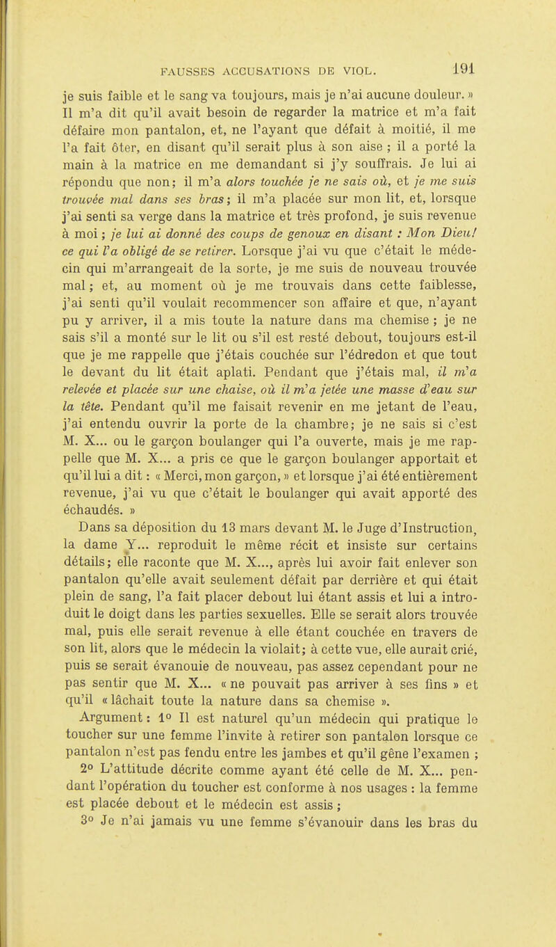 je suis faible et le sang va toujours, mais je n'ai aucune douleur. » Il m'a dit qu'il avait besoin de regarder la matrice et m'a fait défaire mon pantalon, et, ne l'ayant que défait à moitié, il me l'a fait ôter, en disant qu'il serait plus à son aise ; il a porté la main à la matrice en me demandant si j'y souffrais. Je lui ai répondu que non; il m'a alors touchée je ne sais où, et je me suis trouvée mal dans ses bras ; il m'a placée sur mon lit, et, lorsque j'ai senti sa verge dans la matrice et très profond, je suis revenue à moi ; je lui ai donné des coups de genoux en disant : Mon Dieu! ce qui Va obligé de se retirer. Lorsque j'ai vu que c'était le méde- cin qui m'arrangeait de la sorte, je me suis de nouveau trouvée mal ; et, au moment où je me trouvais dans cette faiblesse, j'ai senti qu'il voulait recommencer son affaire et que, n'ayant pu y arriver, il a mis toute la nature dans ma chemise ; je ne sais s'il a monté sur le lit ou s'il est resté debout, toujours est-il que je me rappelle que j'étais couchée sur l'édredon et que tout le devant du lit était aplati. Pendant que j'étais mal, il m''a relevée et placée sur une chaise, où il m'a jetée une masse d'eau sur la tête. Pendant qu'il me faisait revenir en me jetant de l'eau, j'ai entendu ouvrir la porte de la chambre; je ne sais si c'est M. X... ou le garçon boulanger qui l'a ouverte, mais je me rap- pelle que M. X... a pris ce que le garçon boulanger apportait et qu'il lui a dit : « Merci, mon garçon, » et lorsque j'ai été entièrement revenue, j'ai vu que c'était le boulanger qui avait apporté des échaudés. » Dans sa déposition du 13 mars devant M. le Juge d'Instruction, la dame Y... reproduit le même récit et insiste sur certains détails; elle raconte que M, X..., après lui avoir fait enlever son pantalon qu'elle avait seulement défait par derrière et qui était plein de sang, l'a fait placer debout lui étant assis et lui a intro- duit le doigt dans les parties sexuelles. Elle se serait alors trouvée mal, puis elle serait revenue à elle étant couchée en travers de son lit, alors que le médecin la violait; à cette vue, elle aurait crié, puis se serait évanouie de nouveau, pas assez cependant pour ne pas sentir que M. X... « ne pouvait pas arriver à ses fins » et qu'il « lâchait toute la nature dans sa chemise ». Argument : 1° Il est naturel qu'un médecin qui pratique le toucher sur une femme l'invite à retirer son pantalon lorsque ce pantalon n'est pas fendu entre les jambes et qu'il gêne l'examen ; 2° L'attitude décrite comme ayant été celle de M. X... pen- dant l'opération du toucher est conforme à nos usages : la femme est placée debout et le médecin est assis ; 3° Je n'ai jamais vu une femme s'évanouir dans les bras du