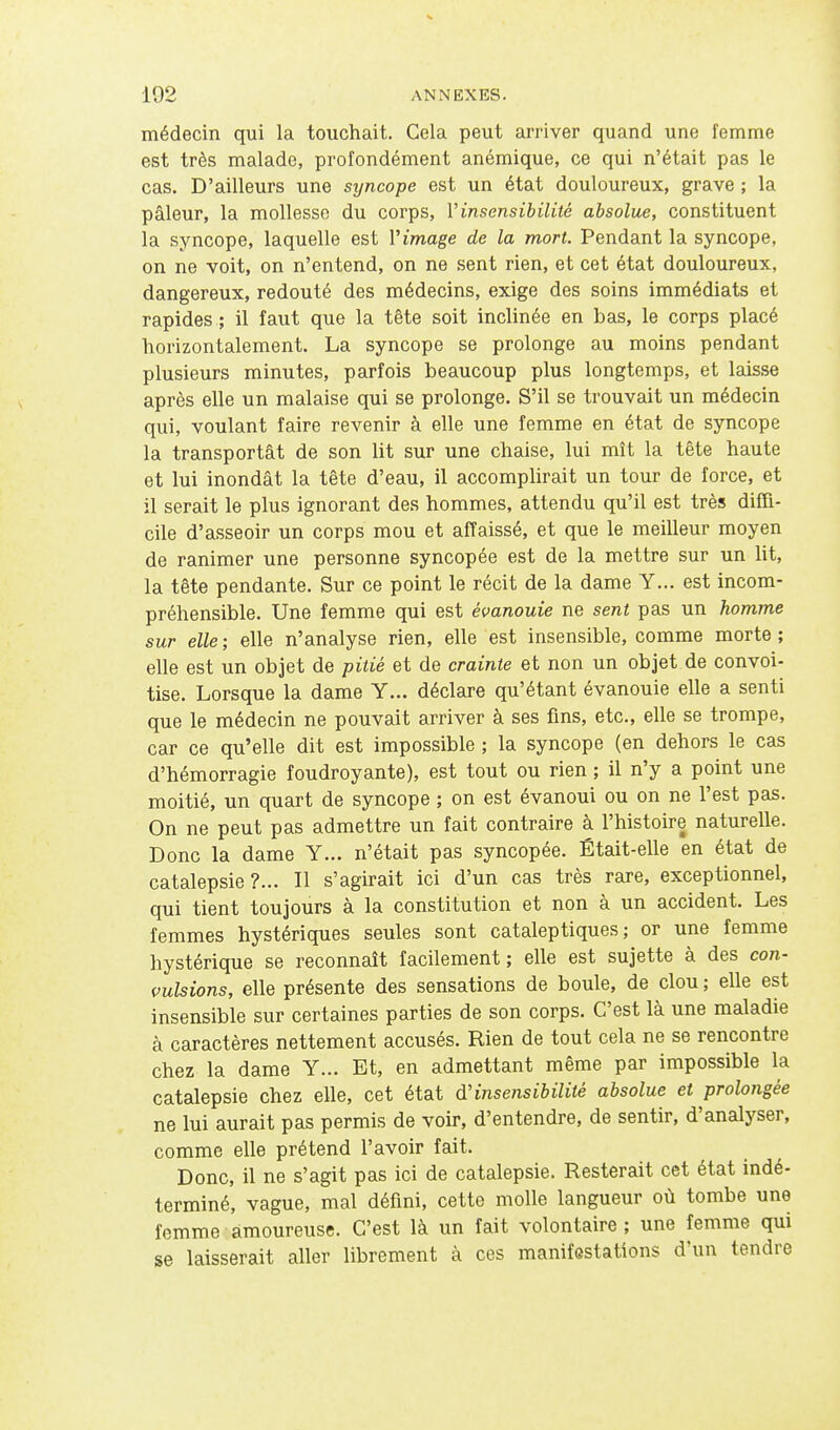 médecin qui la touchait. Cela peut arriver quand une femme est très malade, profondément anémique, ce qui n'était pas le cas. D'ailleurs une syncope est un état douloureux, grave ; la pâleur, la mollesse du corps, Vinsensibilité absolue, constituent la syncope, laquelle est Vimage de la mort. Pendant la syncope, on ne voit, on n'entend, on ne sent rien, et cet état douloureux, dangereux, redouté des médecins, exige des soins immédiats et rapides ; il faut que la tête soit inclinée en bas, le corps placé horizontalement. La syncope se prolonge au moins pendant plusieurs minutes, parfois beaucoup plus longtemps, et laisse après elle un malaise qui se prolonge. S'il se trouvait un médecin qui, voulant faire revenir à elle une femme en état de syncope la transportât de son lit sur une chaise, lui mît la tête haute et lui inondât la tête d'eau, il accomplirait un tour de force, et il serait le plus ignorant des hommes, attendu qu'il est très diffi- cile d'asseoir un corps mou et affaissé, et que le meilleur moyen de ranimer une personne syncopée est de la mettre sur un lit, la tête pendante. Sur ce point le récit de la dame Y... est incom- préhensible. Une femme qui est évanouie ne sent pas un homme sur elle ; elle n'analyse rien, elle est insensible, comme morte ; elle est un objet de pitié et de crainte et non un objet de convoi- tise. Lorsque la dame Y... déclare qu'étant évanouie elle a senti que le médecin ne pouvait arriver à ses fins, etc., elle se trompe, car ce qu'elle dit est impossible ; la syncope (en dehors le cas d'hémorragie foudroyante), est tout ou rien ; il n'y a point une moitié, un quart de syncope ; on est évanoui ou on ne l'est pas. On ne peut pas admettre un fait contraire à l'histoire naturelle. Donc la dame Y... n'était pas syncopée. Était-elle en état de catalepsie?... Il s'agirait ici d'un cas très rare, exceptionnel, qui tient toujours à la constitution et non à un accident. Les femmes hystériques seules sont cataleptiques; or une femme hystérique se reconnaît facilement; elle est sujette à des con- vulsions, elle présente des sensations de boule, de clou ; elle est insensible sur certaines parties de son corps. C'est là une maladie à caractères nettement accusés. Rien de tout cela ne se rencontre chez la dame Y... Et, en admettant même par impossible la catalepsie chez elle, cet état d'insensibilité absolue et prolongée ne lui aurait pas permis de voir, d'entendre, de sentir, d'analyser, comme elle prétend l'avoir fait. Donc, il ne s'agit pas ici de catalepsie. Resterait cet état indé- terminé, vague, mal défini, cette molle langueur où tombe une femme amoureuse. C'est là un fait volontaire ; une femme qui se laisserait aller librement à ces manifestations d'un tendre