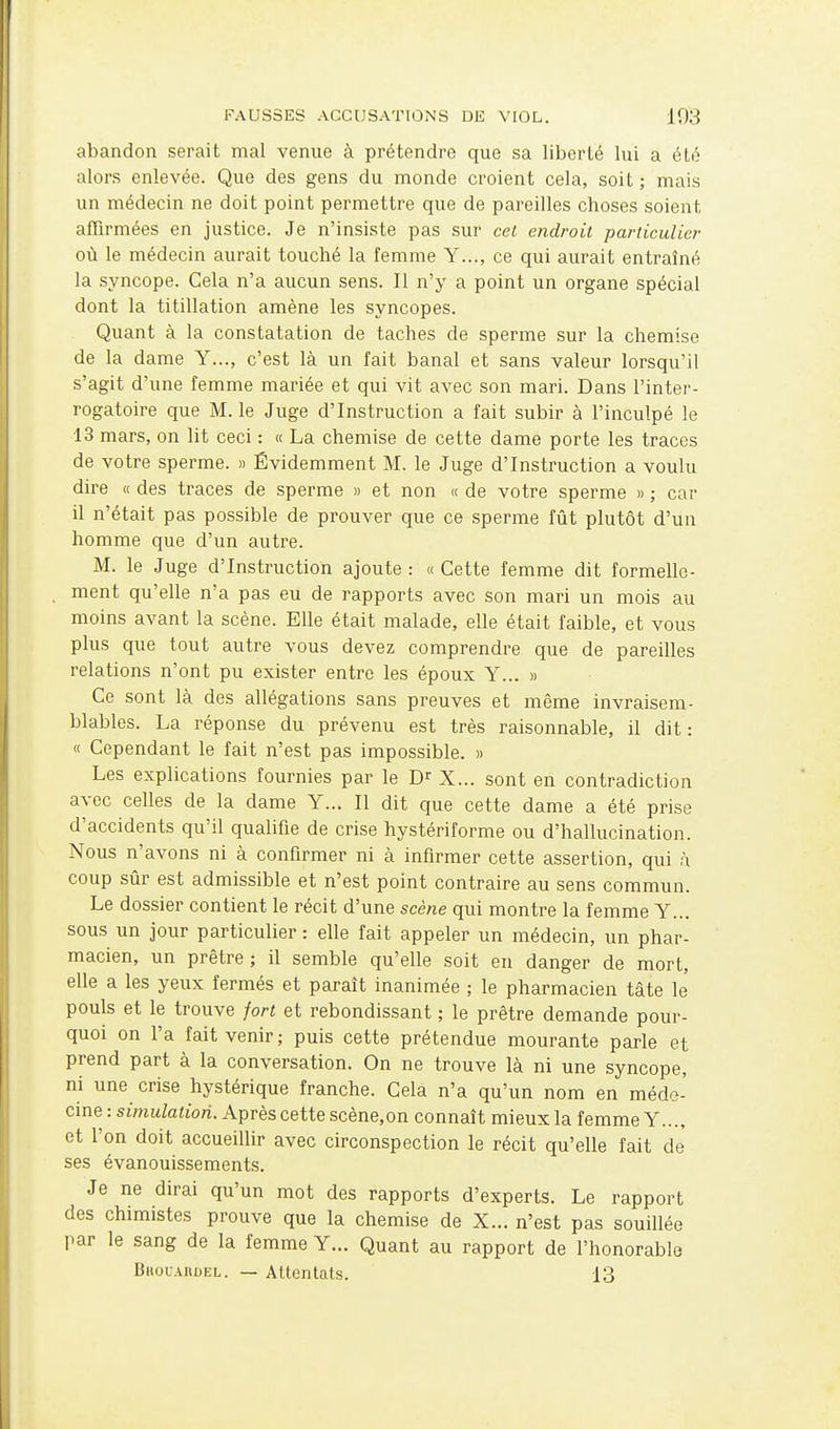 abandon serait mal venue à prétendre que sa liberté lui a été alors enlevée. Que des gens du monde croient cela, soit ; mais un médecin ne doit point permettre que de pareilles choses soient affirmées en justice. Je n'insiste pas sur cel endroit particulier où le médecin aurait touché la femme Y..., ce qui aurait entraîné la syncope. Gela n'a aucun sens. Il n'y a point un organe spécial dont la titillation amène les syncopes. Quant à la constatation de taches de sperme sur la chemise de la dame Y..., c'est là un fait banal et sans valeur lorsqu'il s'agit d'une femme mariée et qui vit avec son mari. Dans l'inter- rogatoire que M. le Juge d'Instruction a fait subir à l'inculpé le 13 mars, on lit ceci : « La chemise de cette dame porte les traces de votre sperme. » Évidemment M. le Juge d'Instruction a voulu dire « des traces de sperme » et non « de votre sperme » ; car il n'était pas possible de prouver que ce sperme fût plutôt d'un homme que d'un autre. M. le Juge d'Instruction ajoute: «Cette femme dit formelle- ment qu'elle n'a pas eu de rapports avec son mari un mois au moins avant la scène. Elle était malade, elle était faible, et vous plus que tout autre vous devez comprendre que de pareilles relations n'ont pu exister entre les époux Y... » Ce sont là des allégations sans preuves et même invraisem- blables. La réponse du prévenu est très raisonnable, il dit: « Cependant le fait n'est pas impossible. » Les explications fournies par le X... sont en contradiction avec celles de la dame Y... Il dit que cette dame a été prise d'accidents qu'il qualifie de crise hystériforme ou d'hallucination. Nous n'avons ni à confirmer ni à infirmer cette assertion, qui à coup sûr est admissible et n'est point contraire au sens commun. Le dossier contient le récit d'une scène qui montre la femme Y... sous un jour particulier : elle fait appeler un médecin, un phar- macien, un prêtre ; il semble qu'elle soit en danger de mort, elle a les yeux fermés et paraît inanimée ; le pharmacien tâte le pouls et le trouve fort et rebondissant ; le prêtre demande pour- quoi on l'a fait venir; puis cette prétendue mourante parle et prend part à la conversation. On ne trouve là ni une syncope, ni une^ crise hystérique franche. Cela n'a qu'un nom en médo- cine : simulation. Après cette scène,on connaît mieux la femme Y..., et l'on doit accueiUir avec circonspection le récit qu'elle fait de ses évanouissements. Je ne dirai qu'un mot des rapports d'experts. Le rapport des chimistes prouve que la chemise de X... n'est pas souillée par le sang de la femme Y... Quant au rapport de l'honorable Bhouardel. — Attentats. 13