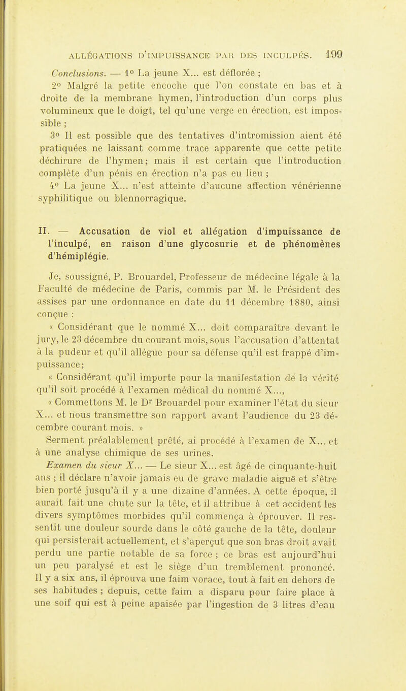 Conclusions. — 1° La jeune X... est déflorée ; 2° Malgré la pelile encoche que l'on constate en bas et à droite de la membrane hymen, l'introduction d'un corps plus volumineux que le doigt, tel qu'une verge en érection, est impos- sible ; 3° Il est possible que des tentatives d'intromission aient été pratiquées ne laissant comme trace apparente que cette petite déchirure de l'hymen ; mais il est certain que l'introduction complète d'un pénis en érection n'a pas eu lieu ; 4° La jeune X... n'est atteinte d'aucune affection vénérienne syphilitique ou blennorragique. n. — Accusation de viol et allégation d'impuissance de l'inculpé, en raison d'une glycosurie et de phénomènes d'hémiplégie. Je, soussigné, P. Brouardel, Professeur de médecine légale à la Faculté de médecine de Paris, commis par M. le Président des assises par une ordonnance en date du 11 décembre 1880, ainsi conçue : « Considérant que le nommé X... doit comparaître devant le jury, le 23 décembre du courant mois, sous l'accusation d'attentat à la pudeur et qu'il allègue pour sa défense qu'il est frappé d'im- puissance; « Considérant qu'il importe pour la manifestation de la vérité qu'il soit procédé à l'examen médical du nommé X..., « Commettons M. le Brouardel pour examiner l'état du sieur X... et nous transmettre son rapport avant l'audience du 23 dé- cembre courant mois. » Serment préalablement prêté, ai procédé à l'examen de X... et à une analyse chimique de ses urines. Examen du sieur X... — Le sieur X... est âgé de cinquante-huit ans ; il déclare n'avoir jamais eu de grave maladie aiguë et s'être bien porté jusqu'à il y a une dizaine d'années. A cette époque, il aurait fait une chute sur la tête, et il attribue à cet accident les divers symptômes morbides qu'il commença à éprouver. Il res- sentit une douleur sourde dans le côté gauche de la tête, douleur qui persisterait actuellement, et s'aperçut que son bras droit avait perdu une partie notable de sa force ; ce bras est aujourd'hui un peu paralysé et est le siège d'un tremblement prononcé. Il y a six ans, il éprouva une faim vorace, tout à fait en dehors de ses habitudes ; depuis, cette faim a disparu pour faire place à une soif qui est à peine apaisée par l'ingestion de 3 litres d'eau