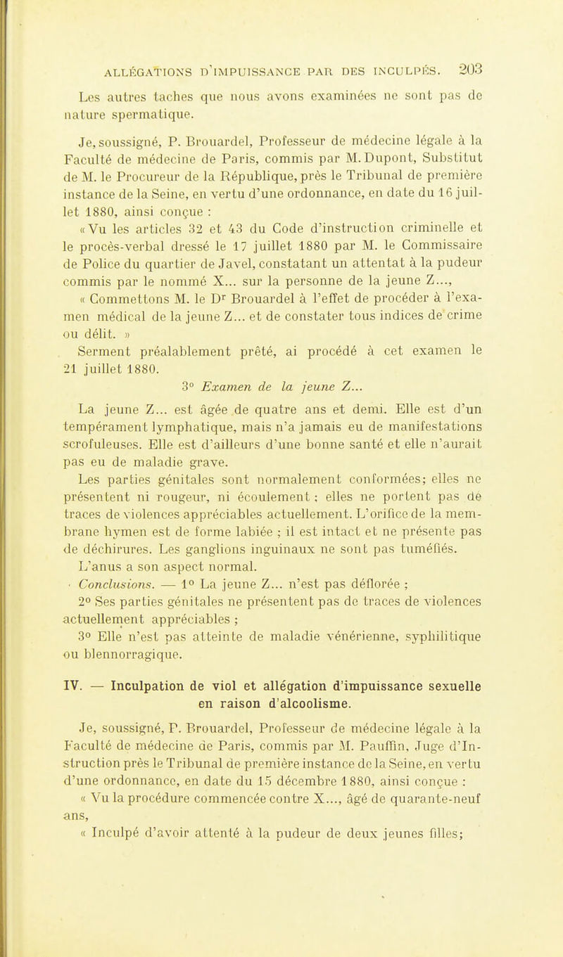 Les autres taches que nous avons examinées ne sont pas de nature spermatique. Je, soussigné, P. Brouardel, Professeur de médecine légale à la Faculté de médecine de Paris, commis par M.Dupont, Substitut de M. le Procureur de la République, près le Tribunal de première instance de la Seine, en vertu d'une ordonnance, en date du 16 juil- let 1880, ainsi conçue : «Vu les articles 32 et 43 du Code d'instruction criminelle et le procès-verbal dressé le 17 juillet 1880 par M. le Commissaire de Police du quartier de Javel, constatant un attentat à la pudeur commis par le nommé X... sur la personne de la jeune Z..., « Commettons M. le Brouardel à l'effet de procéder à l'exa- men médical de la jeune Z... et de constater tous indices de crime ou délit. » Serment préalablement prêté, ai procédé à cet examen le 21 juillet 1880. 3° Examen de la jeune Z... La jeune Z... est âgée de quatre ans et demi. Elle est d'un tempérament lymphatique, mais n'a jamais eu de manifestations scrofuleuses. Elle est d'ailleurs d'une bonne santé et elle n'aurait pas eu de maladie grave. Les parties génitales sont normalement conformées; elles ne présentent ni rougeur, ni écoulement ; elles ne portent pas dé traces de violences appréciables actuellement. L'orifice de la mem- brane hymen est de forme labiée ; il est intact et ne présente pas de déchirures. Les ganglions inguinaux ne sont pas tuméfiés. L'anus a son aspect normal. ■ Conclusions. — 1° La jeune Z... n'est pas déflorée ; 2° Ses parties génitales ne présentent pas de traces de violences actuellement appréciables ; 3° Elle n'est pas atteinte de maladie vénérienne, syphilitique ou blennorragique. IV. — Inculpation de viol et allégation d'impuissance sexuelle en raison d'alcoolisme. Je, soussigné, P. Brouardel, Professeur de médecine légale à la Faculté de médecine de Paris, commis par M. Paufiin, Juge d'In- struction près le Tribunal de première instance de la Seine, en vertu d'une ordonnance, en date du 15 décembre 1880, ainsi conçue : « Vu la procédure commencée contre X..., âgé de quarante-neuf ans, « Inculpé d'avoir attenté à la pudeur de deux jeunes filles;