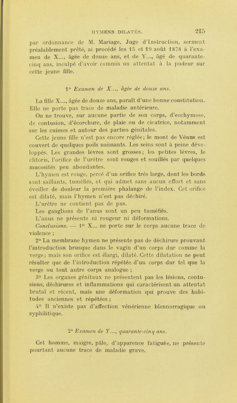 par ordonnance de M. Mariage, Juge d'Instruction, serment préalablement prêté, ai procédé les 15 et 19 août 1878 à l'exa- men de X..., âgée de douze ans, et de Y..., âgé de quarante- cinq ans, inculpé d'avoir commis un attentat à la pudeur sur cette jeune fille. 1° Examen de X..., âgée de douze ans. La fille X..., âgée de douze ans, paraît d'une bonne constitution. Elle ne porte pas trace de maladie antérieure. On ne trouve, sur aucune partie de son corps, d'ecchymose, de contusion, d'écorchure, de plaie ou de cicatrice, notamment sur les cuisses et autour des parties génitales. Cette jeune fille n'est pas encore réglée; le mont de Vénus est couvert de quelques poils naissants. Les seins sont à peine déve- loppés. Les grandes lèvres sont grosses; les petites lèvres, le clitoris, l'orifice de l'urètre sont rouges et souillés par quelques mucosités peu abondantes. L'hymen est rouge, percé d'un orifice très large, dont les bords sont saillants, tuméfiés, et qui admet sans aucun effort et sans éveiller de douleur la première phalange de l'index. Cet orifice est dilaté, mais l'hymen n'est pas déchiré. L'urètre ne contient pas de pus. Les ganglions de l'anus sont un peu tuméfiés. L'anus ne présente ni rougeur ni déformations. Conclusions. — 1° X... ne porte sur le corps aucune trace de violence ; 2° La membrane hymen ne présente pas de déchirure prouvant l'introduction brusque dans le vagin d'un corps dur comme la verge ; mais son orifice est élargi, dilaté. Cette dilatation ne peut résulter que de l'introduction répétée d'un corps dur tel que la verge ou tout autre corps analogue ; 3° Les organes génitaux ne présentent pas les lésions, contu- sions, déchirures et inflammations qui caractérisent un attentat brutal et récent, mais une déformation qui prouve des habi- tudes anciennes et répétées ; 4° Il n'existe pas d'affection vénérienne blennorragique ou syphilitique. 2° Examen de Y..., quarante-cinq ans. Cet homme, maigre, pâle, d'apparence fatiguée, ne présente pourtant aucune trace de maladie grave.