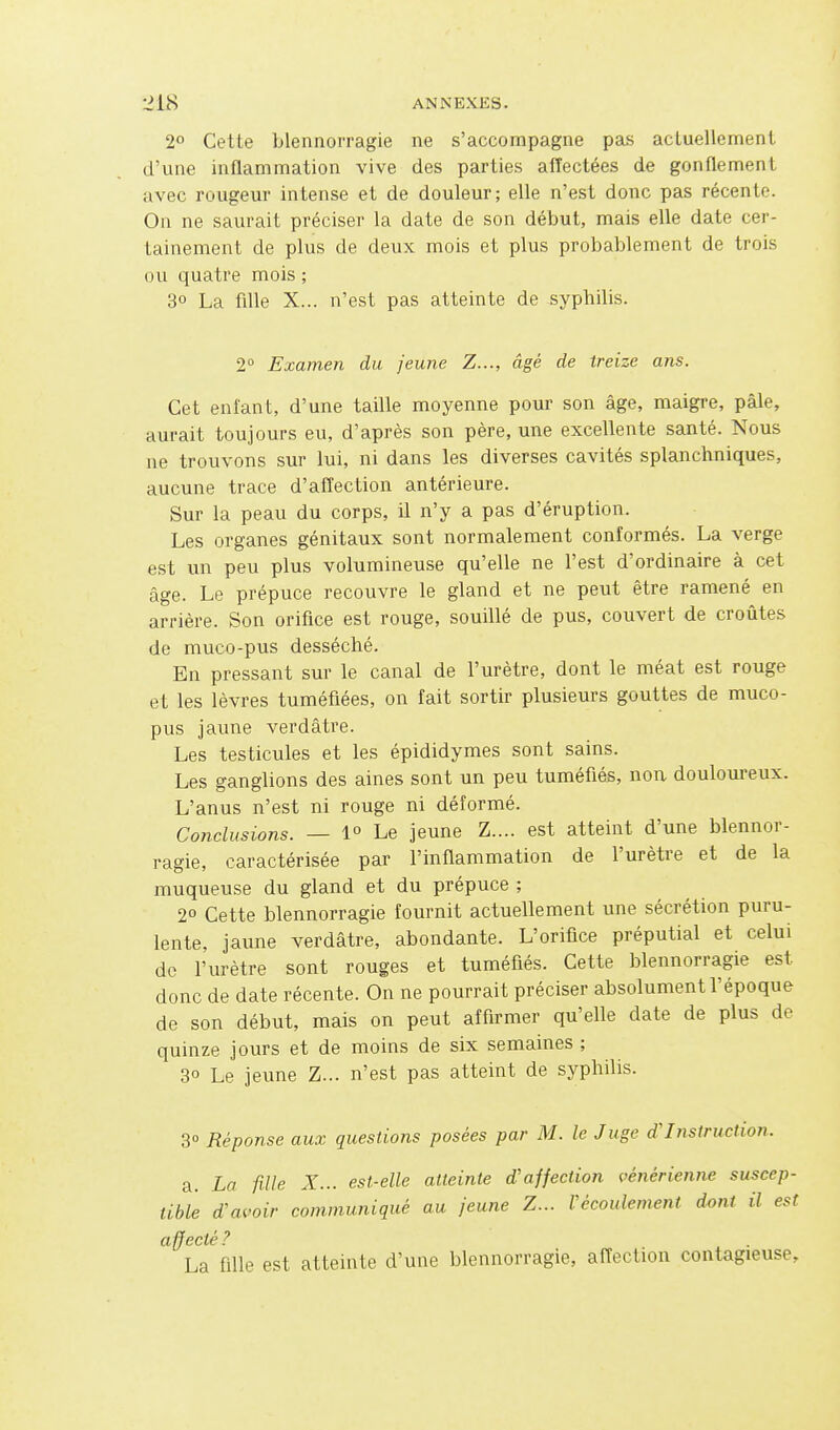 2° Cette blennorragie ne s'accompagne pas actuellement d'une inflammation vive des parties alîectées de gonflement avec rougeur intense et de douleur; elle n'est donc pas récente. On ne saurait préciser la date de son début, mais elle date cer- tainement de plus de deux mois et plus probablement de trois ou quatre mois ; 3° La fille X... n'est pas atteinte de syphilis. 2° Examen du jeune Z..., âgé de treize ans. Cet enfant, d'une taille moyenne pour son âge, maigre, pâle, aurait toujours eu, d'après son père, une excellente santé. Nous ne trouvons sur lui, ni dans les diverses cavités splanchniques, aucune trace d'afîection antérieure. Sur la peau du corps, il n'y a pas d'éruption. Les organes génitaux sont normalement conformés. La verge est un peu plus volumineuse qu'elle ne l'est d'ordinaire à cet âge. Le prépuce recouvre le gland et ne peut être ramené en arrière. Son orifice est rouge, souillé de pus, couvert de croûtes de muco-pus desséché. En pressant sur le canal de l'urètre, dont le méat est rouge et les lèvres tuméfiées, on fait sortir plusieurs gouttes de muco- pus jaune verdâtre. Les testicules et les épididymes sont sains. Les ganglions des aines sont un peu tuméfiés, non doulom-eux. L'anus n'est ni rouge ni déformé. Conclusions. — 1° Le jeune Z.... est atteint d'une blennor- ragie, caractérisée par l'inflammation de l'urètre et de la muqueuse du gland et du prépuce ; 20 Cette blennorragie fournit actuellement une sécrétion puru- lente, jaune verdâtre, abondante. L'orifice préputial et celui de l'urètre sont rouges et tuméfiés. Cette blennorragie est donc de date récente. On ne pourrait préciser absolument l'époque de son début, mais on peut affirmer qu'elle date de plus de quinze jours et de moins de six semaines ; 3° Le jeune Z... n'est pas atteint de syphilis. 3 Réponse aux questions posées par M. le Juge d'Insiruction. a. La fille X... est-elle atteinte d'ajfection vénérienne suscep- tible d'avoir communiqué au jeune Z... Vécoulement dont il est La fille est atteinte d'une blennorragie, affection contagieuse.