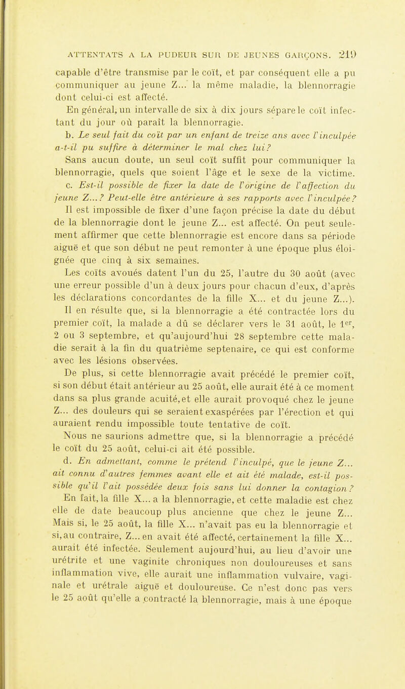 capable d'être transmise par le coït, et par conséquent elle a pu communiquer au jeune Z...' la même maladie, la blennorragie dont celui-ci est affecté. En général, un intervalle de six à dix jours sépare le coït infec- tant du jour où paraît la blennorragie. b. Le seul fait, du coït par un enfant de treize ans avec Vinculpée a-t-il pu suffire à déterminer le mal chez lui? Sans aucun doute, un seul coït suffit pour communiquer la blennorragie, quels que soient l'âge et le sexe de la victime. c. Est-il possible de fixer la date de Vorigine de Vaffection du jeune Z...? Peut-elle être antérieure à ses rapports avec Vinculpée? Il est impossible de fixer d'une façon précise la date du début de la blennorragie dont le jeune Z... est affecté. On peut seule- ment affirmer que cette blennorragie est encore dans sa période aiguë et que son début ne peut remonter à une époque plus éloi- gnée que cinq à six semaines. Les coïts avoués datent l'un du 25, l'autre du 30 août (avec une erreur possible d'un à deux jours pour chacun d'eux, d'après les déclarations concordantes de la fille X... et du jeune Z...). Il en résulte que, si la blennorragie a été contractée lors du premier coït, la malade a dû se déclarer vers le 31 août, le l^r, 2 ou 3 septembre, et qu'aujourd'hui 28 septembre cette mala- die serait à la fin du quatrième septénaire, ce qui est conforme avec les lésions observées. De plus, si cette blennorragie avait précédé le premier coït, si son début était antérieur au 25 août, elle aurait été à ce moment dans sa plus grande acuité, et elle aurait provoqué chez le jeune Z... des douleurs qui se seraient exaspérées par l'érection et qui auraient rendu impossible toute tentative de coït. Nous ne saurions admettre que, si la blennorragie a précédé le coït du 25 août, celui-ci ait été possible. d. En admettant, comme le prétend l'inculpé, que le jeune Z... ait connu d'autres femmes avant elle et ait été malade, est-il pos- sible qu'il Fait possédée deux fois sans lui donner la contagion? En fait, la fille X... a la blennorragie, et cette maladie est chez elle de date beaucoup plus ancienne que chez le jeune Z... Mais si, le 25 août, la fille X... n'avait pas eu la blennorragie et si,au contraire, Z...en avait été affecté,certainement la fille X... aurait été infectée. Seulement aujourd'hui, au lieu d'avoir une urétrite et une vaginite chroniques non douloureuses et sans inflammation vive, elle aurait une inflammation vulvaire, vagi- nale et urétrale aiguë et douloureuse. Ce n'est donc pas vers le 25 août qu'elle a contracté la blennorragie, mais à une époque