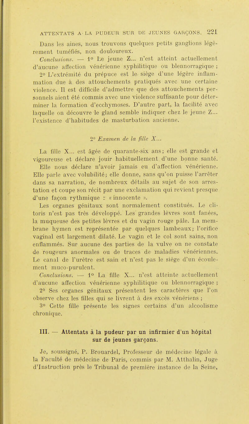 Dans les aines, nous trouvons quelques petits ganglions légè- rement tuméfiés, non douloureux. Conclusions. — 1° Le jeune Z... n'est atteint actuellement d'aucune affection vénérienne syphilitique ou blennorragique ; 2° L'extrémité du prépuce est le siège d'une légère inflam- mation due à des attouchements pratiqués avec une certaine violence. Il est difficile d'admettre que des attouchements per- sonnels aient été commis avec une violence suffisante pour déter- miner la formation d'ecchymoses. D'autre part, la facilité avec laquelle on découvre le gland semble indiquer chez le jeune Z... l'existence d'habitudes de masturbation ancienne. 2° Examen de la fille X... La fille X... est âgée de quarante-six ans; elle est grande et vigoureuse et déclare jouir habituellement d'une bonne santé. Elle nous déclare n'avoir jamais eu d'affection vénérienne. Elle parle avec volubilité; elle donne, sans qu'on puisse l'arrêter dans sa narration, de nombreux détails au sujet de son arres- tation et coupe son récit par une exclamation qui revient presque d'une façon rythmique : « innocente ». Les organes génitaux sont normalement constitués. Le cli- toris n'est pas très développé. Les grandes lèvres sont fanées, la muqueuse des petites lèvres et du vagin rouge pâle. La mem- brane hymen est représentée par quelques lambeaux; l'orifice vaginal est largement dilaté. Le vagin et le col sont sains, non enflammés. Sur aucune des parties de la vulve on ne constate de rougeurs anormales ou de traces de maladies vénériennes. Le canal de l'urètre est sain et n'est pas le siège d'un écoule- ment muco-purulcnt. Conclusions. — 1° La fille X... n'est atteinte actuellement d'aucune affection vénérienne syphilitique ou blennorragique ; 2° Ses organes génitaux présentent les caractères que l'on observe chez les filles qui se livrent à des excès vénériens ; 3° Cette fille présente les signes certains d'un alcoolisme chronique. III. — Attentats à la pudeur par un infirmier d'un hôpital sur de jeunes garçons. Je, soussigné, P. Brouardel, Professeur de médecine légale à la Faculté de médecine de Paris, commis par M. Atthalin, Juge d'Instruction près le Tribunal de première instance de la Seine,