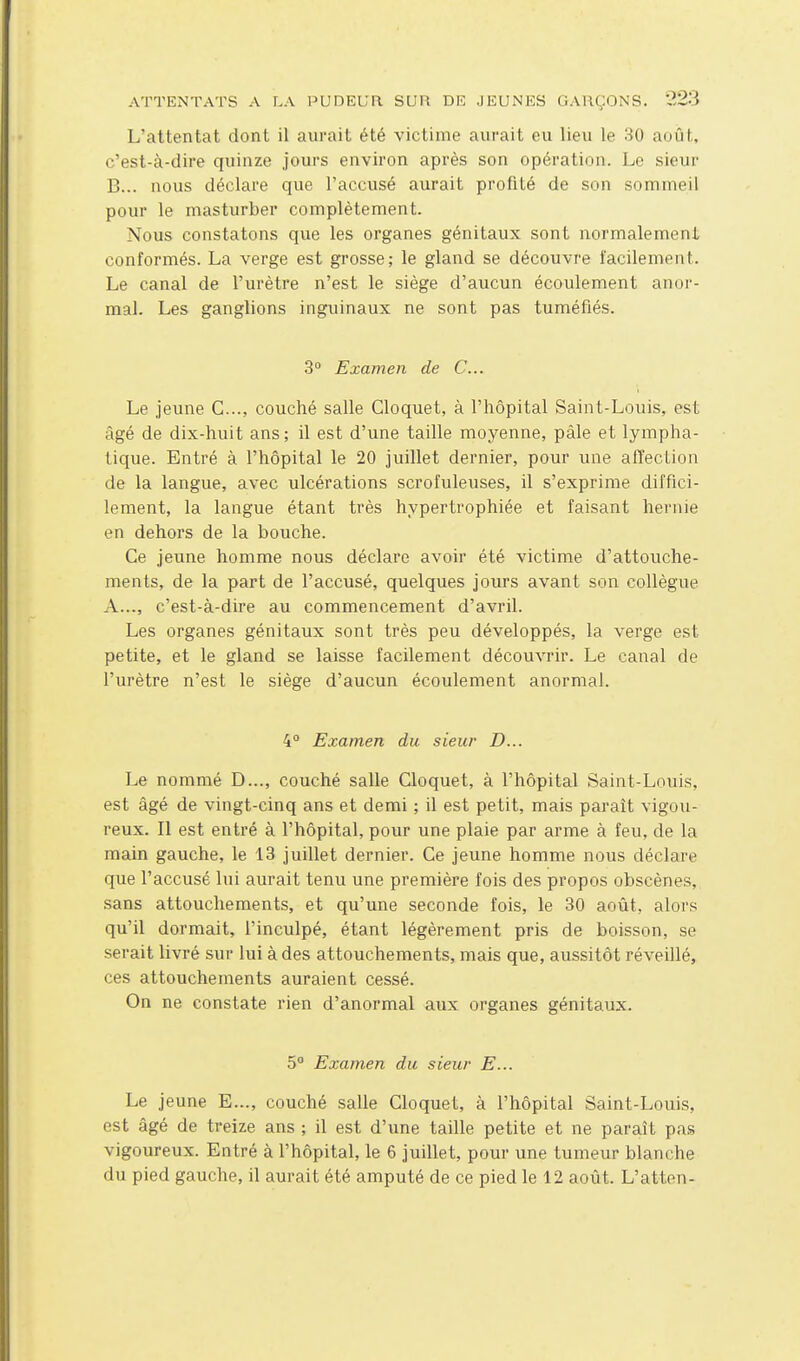 L'attentat dont il aurait été victime aurait eu lieu le 30 auût, c'est-à-dire quinze jours environ après son opération. Le sieur B... nous déclare que l'accusé aurait profité de son sommeil pour le masturber complètement. Nous constatons que les organes génitaux sont normalement conformés. La verge est grosse; le gland se découvre facilement. Le canal de l'urètre n'est le siège d'aucun écoulement anor- mal. Les ganglions inguinaux ne sont pas tuméfiés. 3° Examen de C... Le jeune C..., couché salle Cloquet, à l'hôpital Saint-Louis, est âgé de dix-huit ans ; il est d'une taille moyenne, pâle et lympha- tique. Entré à l'hôpital le 20 juillet dernier, pour une affection de la langue, avec ulcérations scrofuleuses, il s'exprime diffici- lement, la langue étant très hypertrophiée et faisant hernie en dehors de la bouche. Ce jeune homme nous déclare avoir été victime d'attouche- ments, de la part de l'accusé, quelques jours avant son collègue A..., c'est-à-dire au commencement d'avril. Les organes génitaux sont très peu développés, la verge est petite, et le gland se laisse facilement découvrir. Le canal de l'urètre n'est le siège d'aucun écoulement anormal. 4° Examen du sieur D... Le nommé D..., couché salle Cloquet, à l'hôpital Saint-Louis, est âgé de vingt-cinq ans et demi ; il est petit, mais pai-aît vigou- reux. Il est entré à l'hôpital, pour une plaie par arme à feu, de la main gauche, le 13 juillet dernier. Ce jeune homme nous déclare que l'accusé lui aurait tenu une première fois des propos obscènes, sans attouchements, et qu'une seconde fois, le 30 août, alors qu'il dormait, l'inculpé, étant légèrement pris de boisson, se serait livré sur lui à des attouchements, mais que, aussitôt réveillé, ces attouchements auraient cessé. On ne constate rien d'anormal aux organes génitaux. 5° Examen du sieur E... Le jeune E..., couché salle Cloquet, à l'hôpital Saint-Louis, est âgé de treize ans ; il est d'une taille petite et ne paraît pas vigoureux. Entré à l'hôpital, le 6 juillet, pour une tumeur blanche du pied gauche, il aurait été amputé de ce pied le 12 août. L'atten-