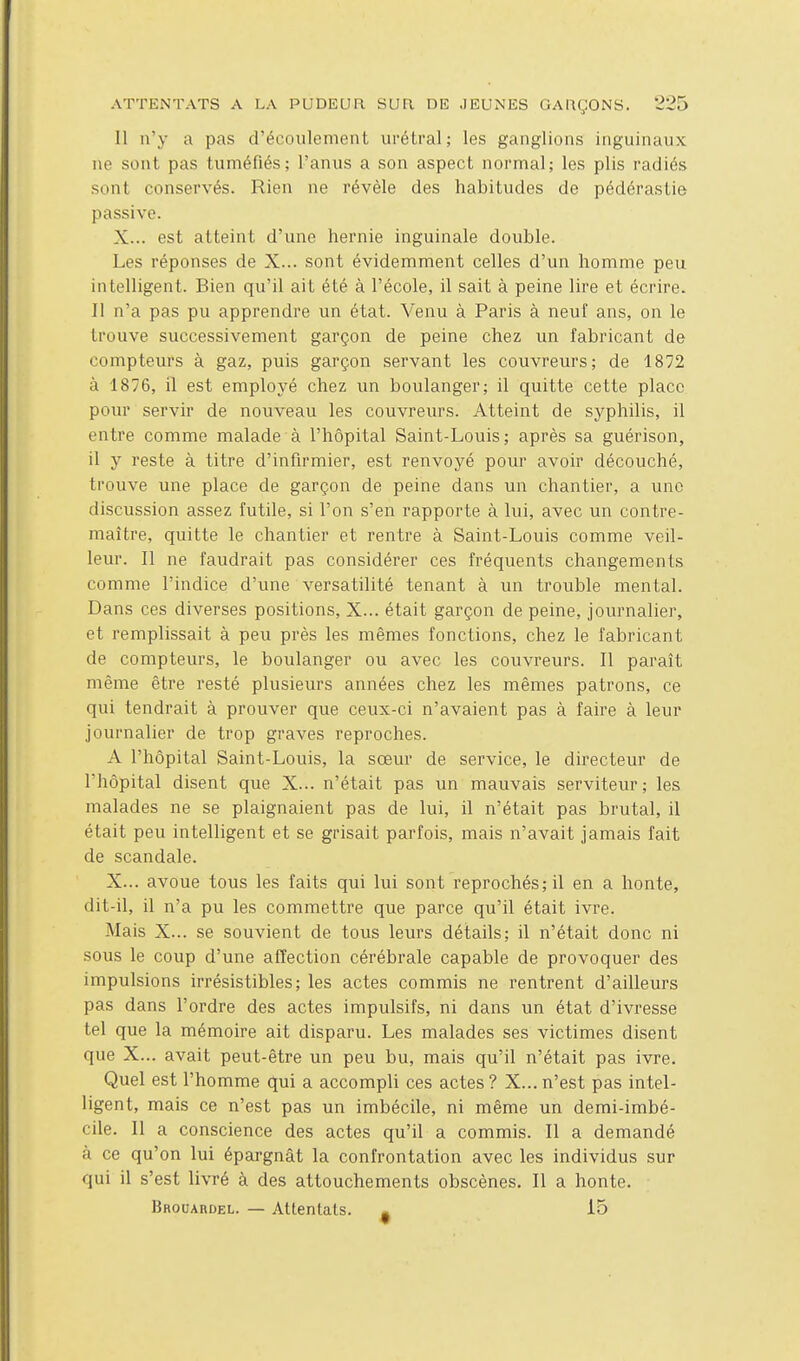 Il n'y a pas d'écoulement ui'étral ; les ganglions inguinaux ne sont pas tuméfiés; l'anus a son aspect normal; les plis radiés sont conservés. Rien ne révèle des habitudes de pédérastie passive. X... est atteint d'une hernie inguinale double. Les réponses de X... sont évidemment celles d'un homme peu intelligent. Bien qu'il ait été à l'école, il sait à peine lire et écrire. Il n'a pas pu apprendre un état. Venu à Paris à neuf ans, on le trouve successivement garçon de peine chez un fabricant de compteurs à gaz, puis garçon servant les couvreurs; de 1872 à 1876, il est employé chez un boulanger; il quitte cette place pour servir de nouveau les couvreurs. Atteint de syphilis, il entre comme malade à l'hôpital Saint-Louis; après sa guérison, il y reste à titre d'infirmier, est renvoyé pour avoir découché, trouve une place de garçon de peine dans un chantier, a une discussion assez futile, si l'on s'en rapporte à lui, avec un contre- maître, quitte le chantier et rentre à Saint-Louis comme veil- leur. Il ne faudrait pas considérer ces fréquents changements comme l'indice d'une versatilité tenant à un trouble mental. Dans ces diverses positions, X... était garçon de peine, journalier, et remplissait à peu près les mêmes fonctions, chez le fabricant de compteurs, le boulanger ou avec les couvreurs. Il paraît même être resté plusieurs années chez les mêmes patrons, ce qui tendrait à prouver que ceux-ci n'avaient pas à faire à leur journalier de trop graves reproches. A l'hôpital Saint-Louis, la sœur de service, le directeur de l'hôpital disent que X... n'était pas un mauvais serviteur; les malades ne se plaignaient pas de lui, il n'était pas brutal, il était peu intelligent et se grisait parfois, mais n'avait jamais fait de scandale. X... avoue tous les faits qui lui sont reprochés; il en a honte, dit-il, il n'a pu les commettre que parce qu'il était ivre. Mais X... se souvient de tous leurs détails; il n'était donc ni sous le coup d'une affection cérébrale capable de provoquer des impulsions irrésistibles; les actes commis ne rentrent d'ailleurs pas dans l'ordre des actes impulsifs, ni dans un état d'ivresse tel que la mémoire ait disparu. Les malades ses victimes disent que X... avait peut-être un peu bu, mais qu'il n'était pas ivre. Quel est l'homme qui a accompli ces actes? X... n'est pas intel- ligent, mais ce n'est pas un imbécile, ni même un demi-imbé- cile. Il a conscience des actes qu'il a commis. II a demandé à ce qu'on lui épargnât la confrontation avec les individus sur qui il s'est livré à des attouchements obscènes. Il a honte. Brouahdel. — Attentats. , 15