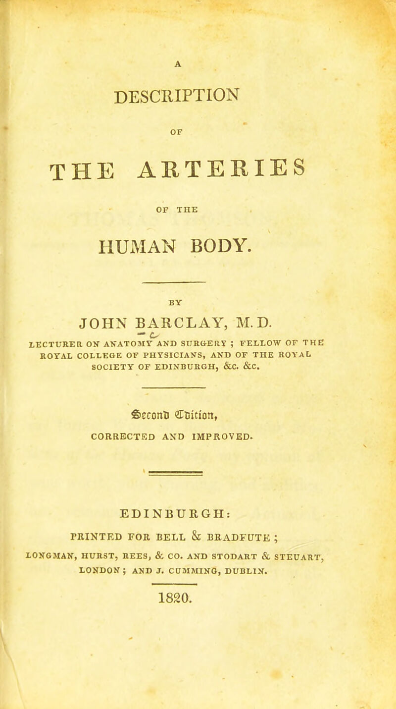 A DESCRIPTION OF THE ARTERIES OF THE HUMAN BODY. BY JOHN BARCLAY, M.D. LECTUREa OV AKATOMV AND SUHSEaX ; FELLOW OF THE KOYAL COLLEGE OF PHYSICIANS, AND OF THE ROYAL SOCIETY OF EDINBURGH, &C. &C. Seconti ercition, CORRECTED AND IMPROVED. EDINBURGH: PRINTED FOR BELL & BEADFUTE ; LONGMAN, HURST, REES, & CO. AND STODART & STEUART, LONDON; AND J. COMMING, DUBLIN. 1820.