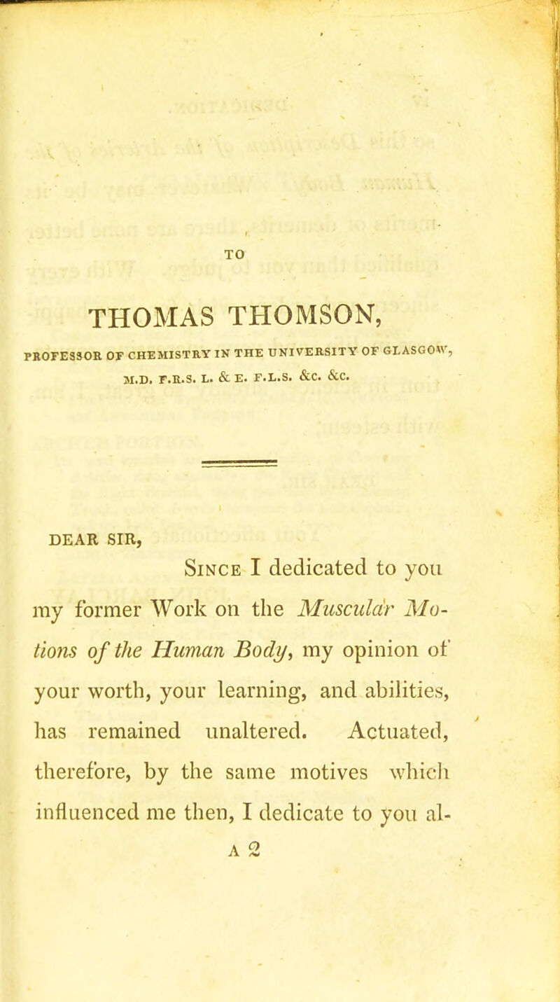 THOMAS THOMSON, PROFESSOR OF CHEMISTRY IN THE UNIVERSITY OF GLASGOW, M.D. r.R.S. L. & E. F.L.S. &C. &C. DEAR SIR, Since I dedicated to you my former Work on the Muscular Mo- tions of the Human Body, my opinion of your worth, your learning, and abilities, has remained unaltered. Actuated, therefore, by the same motives whicli influenced me then, I dedicate to you al- A 2