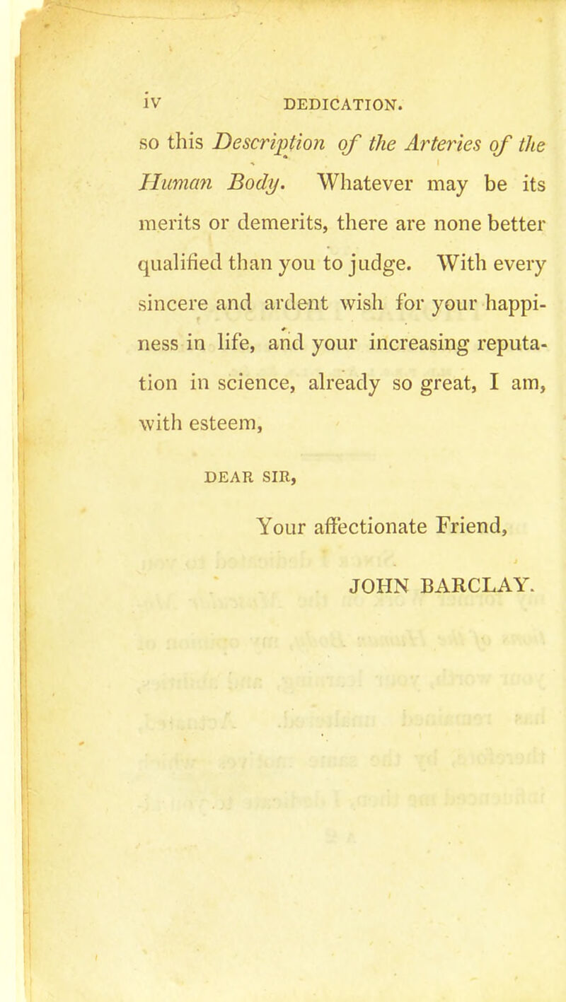 SO this Description of the Arteries of the Human Body. Whatever may be its merits or demerits, there are none better qualified than you to judge. With every sincere and ardent wish for your happi- ness in life, and your increasing reputa- tion in science, already so great, I am, with esteem, DEAR SIR, Your affectionate Friend, JOHN BARCLAY.