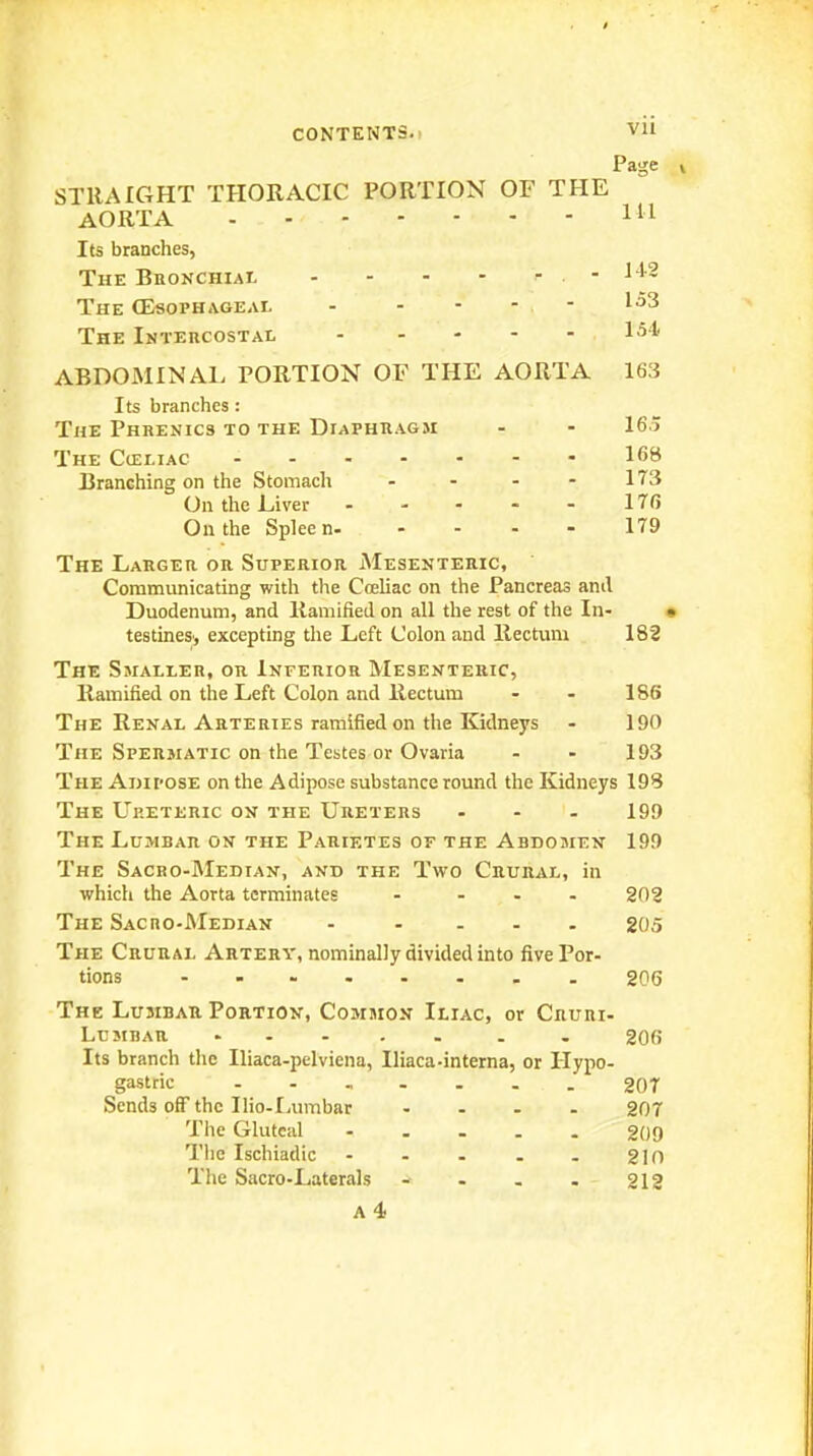 Page » STRAIGHT THORACIC PORTION OF THE AORTA Ill Its branches, The Bronchial - - - - . . - M-2 The (Esophageal - - - - - The Intercostal ABDOMINAL PORTION OF THE AORTA 163 Its branches : The Phrenics to the Diaphkagm - - 165 The CtELiAC 16B Branching on the Stomach - - - - 173 On the Liver 176 On the Spleen 179 The Larger or Superior Mesenteric, Communicating with the Coeliac on the Pancreas and Duodenum, and Ramified on all the rest of the In- • testines', excepting the Left Colon and llectuni 182 The Smaller, or Inferior Mesenteric, Ilainified on the Left Colon and Rectum - - 186 The Renal Arteries ramified on the Kidneys - 190 The Spersiatic on the Testes or Ovaria - - 193 The Adipose on the Adipose substance round the Kidneys 19S The Up.eteric on the Ureters ... 199 The Lumbar on the Parietes of the Abdomen 199 The Sacro-Median, and the Two Crural, in which the Aorta terminates . ... 202 The Sacho-Median . .... 205 The Crural Artery, nominally divided into five Por- tions ........ 206 The Lumbar Portion, Common Iliac, or Cruri- Lumbar . 206 Its branch tlie Iliaca-pelviena, Iliaca-interna, or Hypo- gastric 20T Sends off the Ilio-Ijumbar .... 207 Tlie Gluteal ..... 209 Tlic Ischiadic - . . . . 210 The Sacro-Laterals - . . . 212
