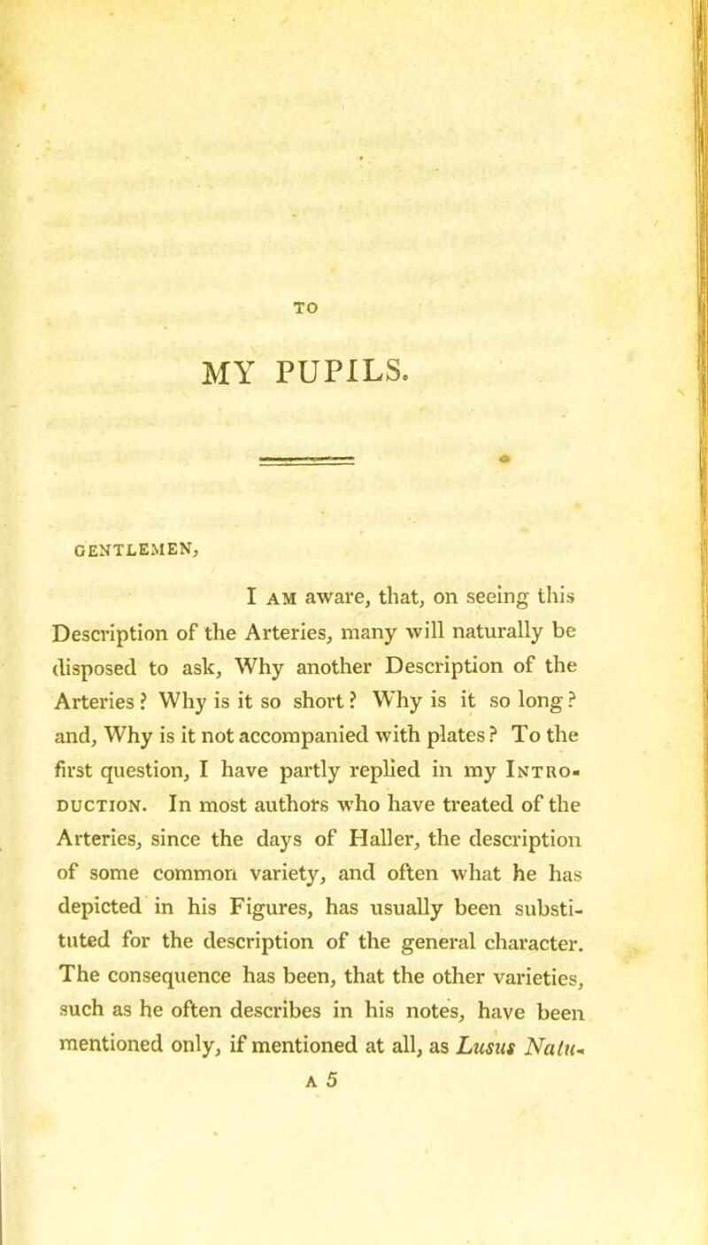 MY PUPILS. GENTLEMEN, I AM aware, that, on seeing this Description of the Arteries, many will naturally be disposed to ask. Why another Description of the Arteries ? Why is it so short ? Why is it so long ? and, Why is it not accompanied with plates ? To the first question, I have partly replied in my Intro- duction. In most authors who have treated of the Arteries, since the days of Haller, the description of some common variety, and often what he has depicted in his Figures, has usually been substi- tuted for the description of the general character. The consequence has been, that the other varieties, such as he often describes in his notes, have been mentioned only, if mentioned at all, as Lusus Natu-