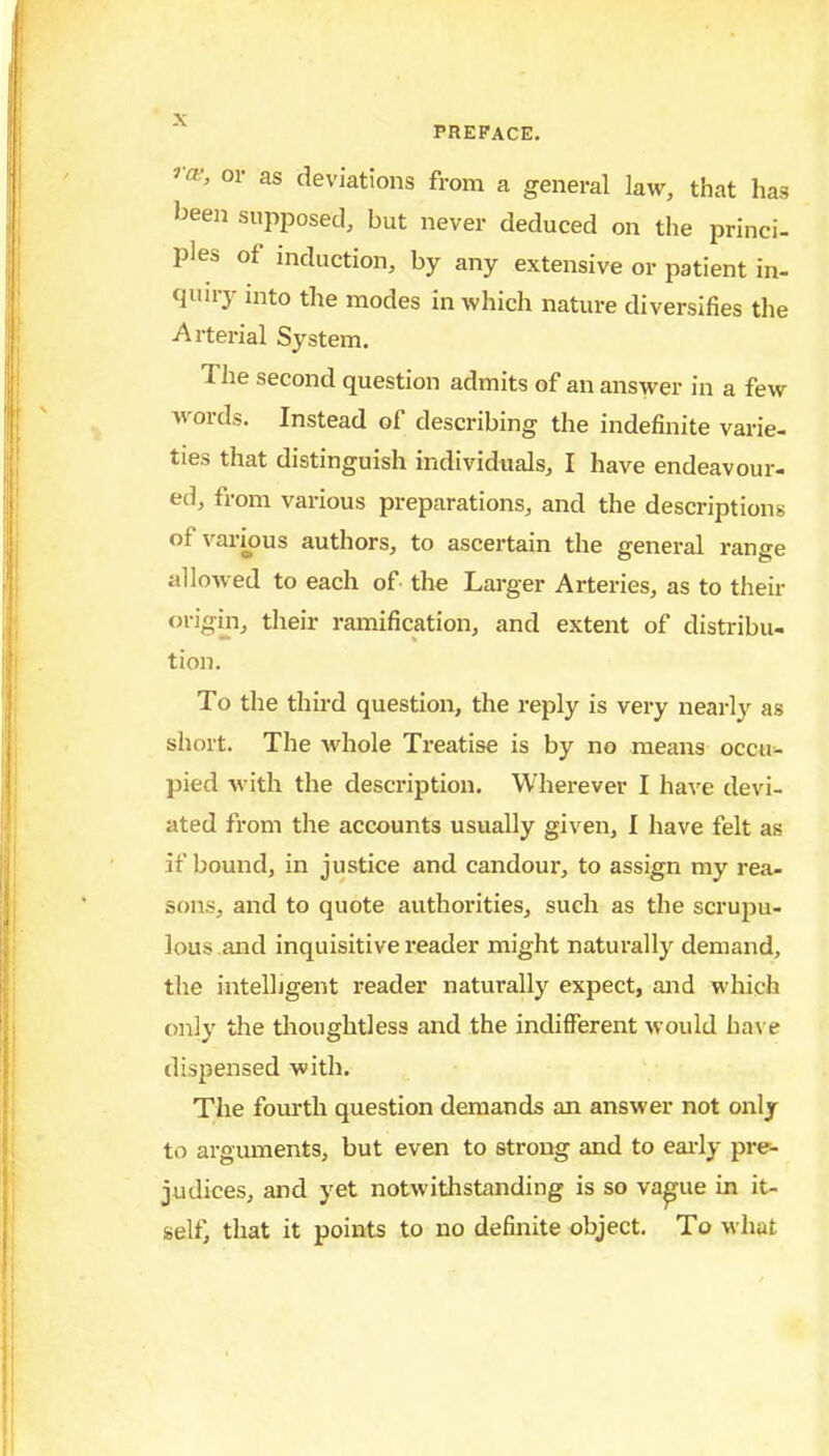 ^■a^', or as deviations from a general law, that has been supposed, but never deduced on tlie princi- ples of induction, by any extensive or patient in- quu-y into the modes in which nature diversifies the Arterial System. The second question admits of an answer in a few words. Instead of describing the indefinite varie- ties that distinguish individuals, I have endeavour- ec], from various preparations, and the descriptions of various authors, to ascertain the general range alloAved to each of the Larger Arteries, as to their origm, their ramification, and extent of distribu- tion. To the third question, the reply is very nearly as short. The whole Treatise is by no means occui- pied with the description. Wherever I haxe devi- ated from the accounts usually given, I have felt as if bound, in justice and candour, to assign my rea- sons, and to quote authorities, such as the scrupu- lous.and inquisitive reader might naturally demand, the intelligent reader naturally expect, and which only the tlioughtless and the indifferent would have dispensed with. The fourth question demands an answer not only to arguments, but even to strong and to eai-ly pre- judices, and yet notwithstanding is so va^ue in it- self, that it points to no definite object. To what