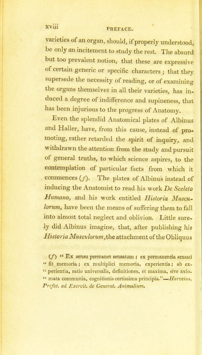 vai-ieties of an organ, should, if properly understood, be only an incitement to study the rest. The absurd but too prevalent notion, that these are expressive of certain generic or specific characters ; that they supersede the necessity of reading, or of examining the organs themselves in all their varieties, has in- duced a degree of indifference and supineness, that has been injurious to the progress of Anatomy. Even the splendid Anatomical plates of Albinus and Haller, have, from this cause, instead of pro- moting, rather retarded the spirit of inquiry, and withdrawn the attention from the study and pursuit of general truths, to which science aspires, to the contemplation of particular facts from which it , commences (/). The plates of Albinus instead of inducing the Anatomist to read his work De Scelelo Htnnano, and his work entitled Hisloria MuscU' lorum, have been the means of suffering them to fall into almost total neglect and oblivion. Little sure- ly did Albinus imagine, that, after publishing his Hisloria Musculorum,the attaclunent of the Obliquus (/) •< Ex sensu permanet sensatum ? ex pemianentia sensati  fit memoria; ex multiplici memoria, experientiaab ex-  perientia, ratio universalis, definitiones, et maxima, sive axio-  mata communia, cognitionis certissima principia.—i/rtrrei«», Prefat, ad Exercit. de Gencrat. Ammalium,