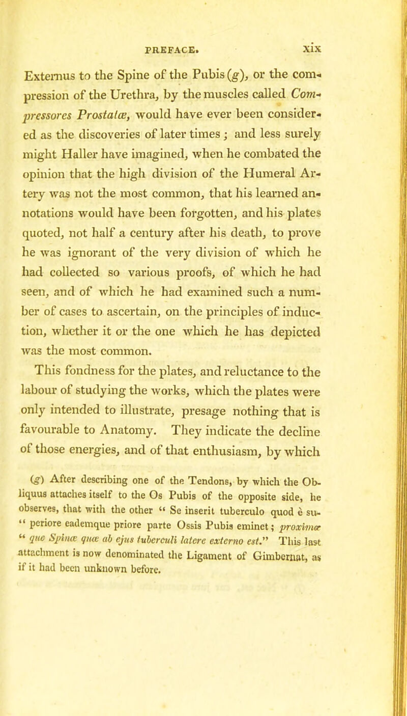 Extemus to the Spine of the Pubis (g), or the com-, pression of the Urethra^ by the muscles called Com- pressores Prostalce, would have ever been consider- ed as the discoveries of later times ; and less surely might Haller have imagined, when he combated the opinion that the high division of the Humeral Ar- tery was not the most common, that his leai'ned an- notations would have been forgotten, and his plates quoted, not half a century after his death, to prove he was ignorant of the very division of which he had collected so various proofs, of which he had seen, and of which he had examined such a num- ber of cases to ascertain, on the principles of induc- tion, whether it or the one which he has depicted was the most common. This fondness for the plates, and reluctance to the labour of studying the works, which the plates were only intended to illustrate, presage nothing that is favourable to Anatomy. They indicate the decline of those energies, and of that enthusiasm, by which (g) After describing one of the Tendons, by which the Ob- liquus attaches itself to the Os Pubis of the opposite side, he observes, that with the other  Se inserit tuberculo quod e s«-  periore eademque priore parte Ossis Pubis eminet; proximoe  que Sjiiiia gme ab ejus fuberciili latere externa est. This last attacliment is now denominated the Ligament of Gimbernat, as if it had been imknown before.