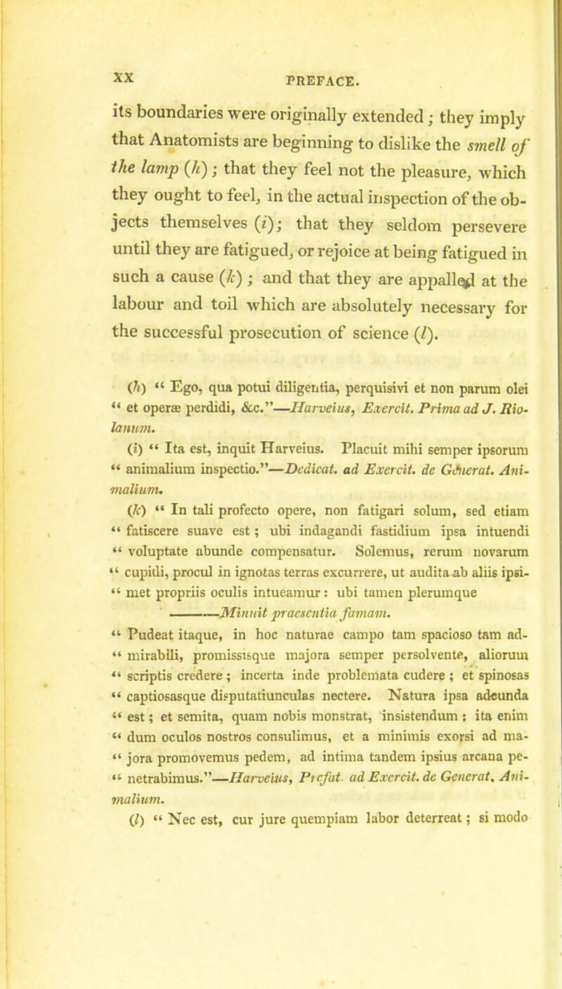 its boundaries were originally extended; they imply that Anatomists are beginning to dislike the smell of the lamp (k) ; that they feel not the pleasure, which they ought to feel, in the actual inspection of the ob- jects themselves (z); that they seldom persevere until they are fatigued, or rejoice at being fatigued in such a cause (/>:) ; and that they are appalled at the labour and toil which are absolutely necessary for the successful prosecution of science (/). (h) Ego, qua potui diligentia, perquisivi et non parum olei *< et operae perdidi, &c.—Harveius, Exercit. Prima ad J, Rio- lannm. (i) Ita est, inquit Harveius. Placuit mihi semper ipsorum  animalium inspectio.—Dedicat. ad Exercit. de GJiierat. Ani- malium. {]()  In tali profecto opere, non fatigari solum, sed etiam  fatiscere suave est; ubi indagandi fastidium ipsa intuendi  voluptate abunde compensatur. Solemus, rerum uovarum cupidi, procul in ignotas terras excurrere, ut audita ab aliis ipsi-  met propriis oculis intueamur: ubi tamen plerumque —Minnit pracscntia famam.  Pudeat itaque, in hoc naturae campo tam spacioso tarn ad-  mirabili, promissTsque majora semper persolvente, aliorum  seriptis credere ; incerta inde problemata cudere ; et spinosas captiosasque disputatiunculas nectere. Natura ipsa adeunda  est; et semita, quam nobis monstrat, insistenduni: ita enim  dum oculos nostros consulimus, et a minimis exorsi ad ma-  jora promovemus pedem, ad intima tandem ipsius arcana pe-  netrabimus.—Harveius, Prcfat- ad Exercit, de Generat. Aiti- 7)ialium. (0  Nec est, cur jure quempiam labor deterreat; si modo