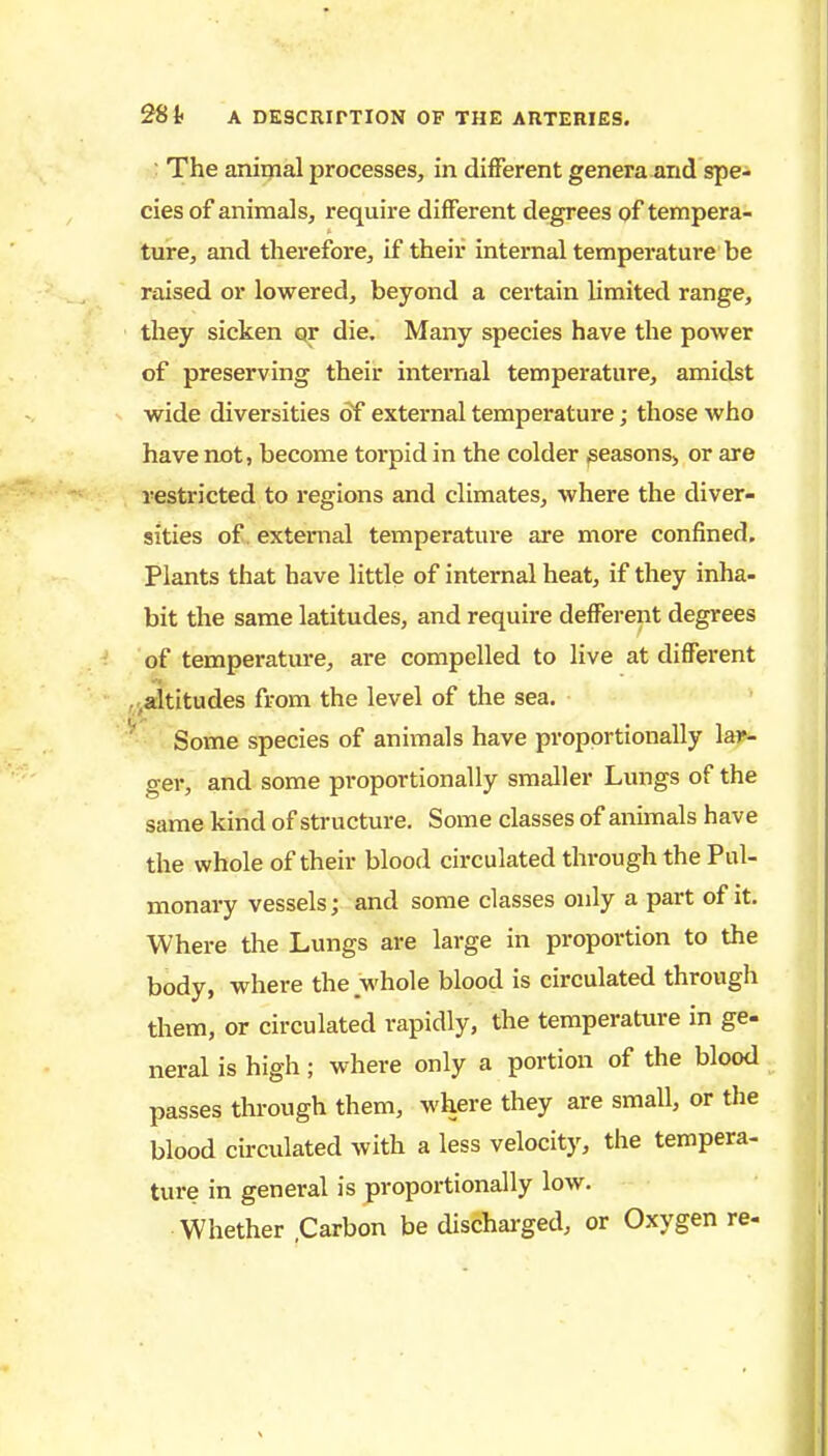 : The animal processes, in different genera and spe- cies of animals, require different degrees of tempera- ture, and therefore, if their internal temperature be raised or lowered, beyond a certain limited range, they sicken qr die. Many species have the power of preserving their internal temperature, amidst wide diversities of external temperature; those who have not, become torpid in the colder seasons, or are restricted to regions and climates, where the diver- sities of. external temperature are more confined. Plants that have little of internal heat, if they inha- bit the same latitudes, and require defferent degrees of temperature, are compelled to live at different ^altitudes from the level of the sea. Some species of animals have proportionally lar- ger, and some proportionally smaller Lungs of the same kind of structure. Some classes of animals have the whole of their blood circulated through the Pul- monary vessels; and some classes only a part of it. Where tlie Lungs are large in proportion to the body, where the whole blood is circulated througli them, or circulated vapidly, the temperature in ge- neral is high; where only a portion of the blood passes through them, where they are small, or the blood cbculated with a less velocity, the tempera- ture in general is proportionally low. Whether .Carbon be discharged, or Oxygen re-