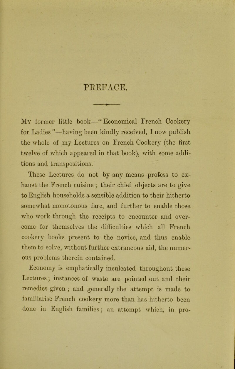 PEEFACE. My former little book—“ Economical French Cookery for Ladies ”—having been kindly received, I now publish the whole of my Lectures on French Cookery (the first twelve of which appeared in that book), with some addi- tions and transpositions. These Lectures do not by any means profess to ex- haust the French cuisine; their chief objects are to give to English households a sensible addition to their hitherto somewhat monotonous fare, and further to enable those who work through the receipts to encounter and over- come for themselves the difficulties which all French cookery books present to the novice, and thus enable them to solve, without further extraneous aid, the numer- ous problems therein contained. Economy is emphatically inculcated throughout these Lectures; instances of waste are pointed out and their remedies given ; and generally the attempt is made to familiarise French cookerv more than has hitherto been done in English families; an attempt which, in pro-