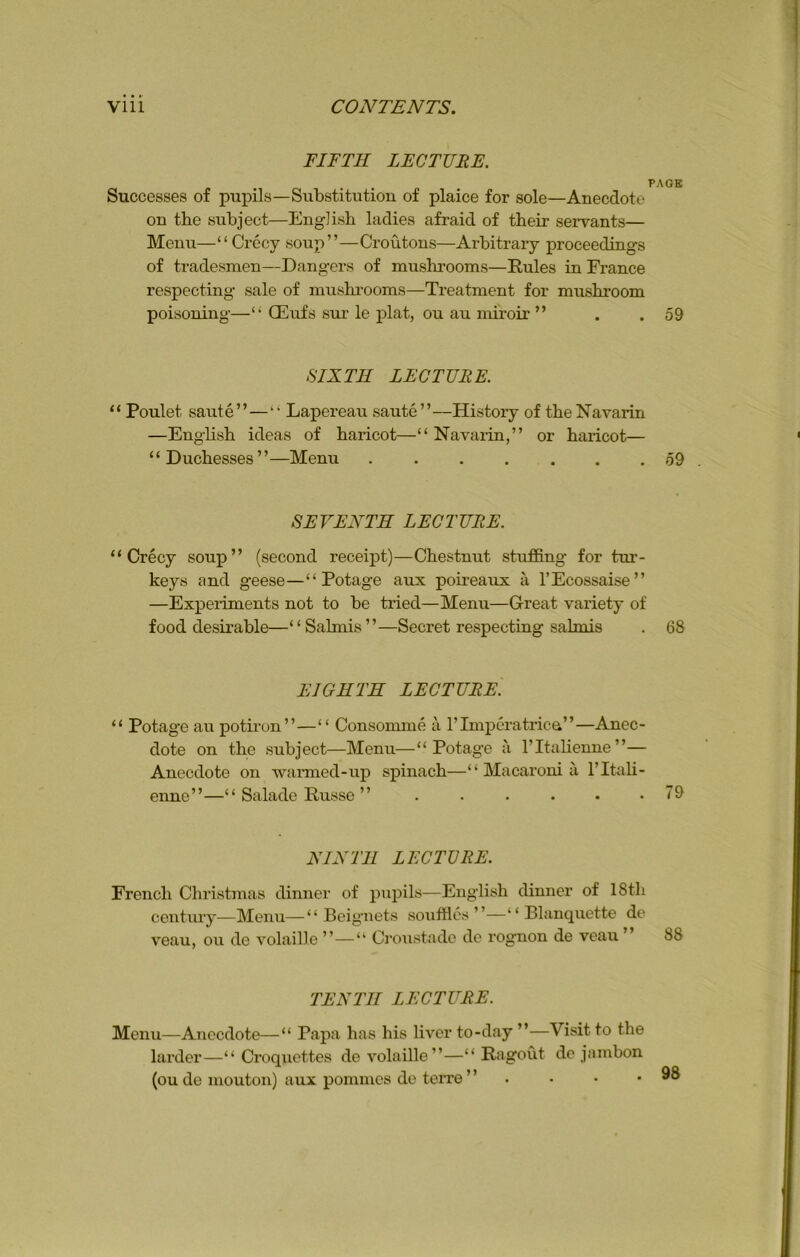 FIFTH LECTURE. PAGE Successes of pupils—Substitution of plaice for sole—Anecdote on the subject—English ladies afraid of their servants— Menu—“Crecy soup”—Croutons—Arbitrary proceedings of tradesmen—Dangers of mushrooms—Rules in France respecting sale of mushrooms—Treatment for mushroom poisoning—“ QEufs sur le plat, ou au miroir ” . .59 SIXTH LECTURE. “ Poulet saute”—“ Lapereau saute”—History of the Navarin —English ideas of haricot—“ Navarin,” or haricot— “Duchesses”—Menu 59 SEVENTH LECTURE. “Crecy soup” (second receipt)—Chestnut stuffing for tur- keys and geese—“ Potage aux poireaux a l’Ecossaise” —Experiments not to be tried—Menu—Great variety of food desirable—“Salmis”—Secret respecting salmis . 68 EIGHTH LECTURE. “ Potage au potiron”—“ Consomme a l’lmperatrica”—Anec- dote on the subject—Menu—“ Potage a l’ltalienne”— Anecdote on warmed-up spinach—“ Macaroni a l’ltali- enne”—“ Salade Russe ” . . . • • .79 NINTH LECTURE. French Christmas dinner of pupils—English dinner of 18th century—Menu—“ Beignets souffles”—“ Blanquette de veau, ou de volaille ”—“ Croustade de rognon de veau ” 88 TENTH LECTURE. Menu—Anecdote—“ Papa has his liver to-day ”—Visit to the larder—“ Croquettes de volaille”—“ Ragout de jambon (ou de mouton) aux pommes de terre ” • • .98