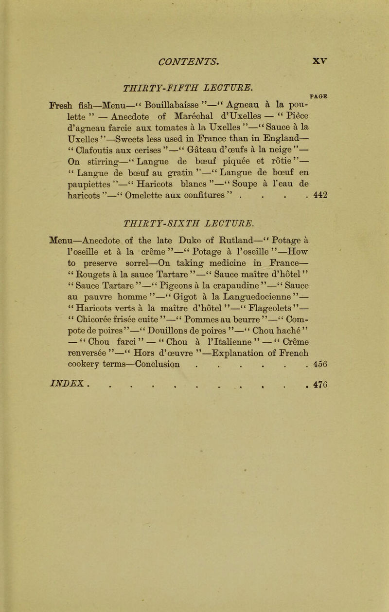 THIRTY-FIFTH LECTURE. PAGE Fresh fish—Menu—“Bouillabaisse”—“ Agneau a la pou- lette ” — Anecdote of Marechal d’Uxelles — “ Piece d’agneau farcie aux tomates a la Uxelles ”—“ Sauce a la Uxelles”—Sweets less used in France than in England— “ Clafoutis aux cerises ”—“ Gateau d’oeufs a la neige ”— On stirring—“ Langue de boeuf piquee et rotie ”— “ Langue de boeuf au gratin’’—“Langue de boeuf en paupiettes ”—“Haricots blancs ”—“ Soupe a l’eau de haricots”—“ Omelette aux confitures ” .... 442 THIRTY-SIXTH LECTURE. Menu—Anecdote of the late Duke of Rutland—“ Potage a l’oseille et a la creme”—“Potage a l’oseille ”—How to preserve sorrel—On taking medicine in France— “ Rougets a la sauce Tartare”—“ Sauce maitre d’hotel” “ Sauce Tartare ”—“ Pigeons a la crapaudine ”—“ Sauce au pauvre homme ”—“ Gigot a la Languedocienne ”— “Haricots verts a la maitre d’hotel ”—“ Flageolets”— “ Chicoree frisee cuite ”—“ Pommes au beurre ”—“ Com- pote de poires”—“ Douillons de poires ”—“ Chou hache ” — “Chou farci ” — “Chou a l’ltalienne ” — “Creme renversee ”—“ Hors d’oeuvre ”—Explanation of French cookery terms—Conclusion . . . . . .456 INDEX. 476