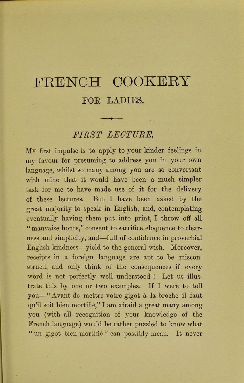FRENCH COOKERY FOR LADIES. FIRST LECTURE. My first impulse is to apply to your kinder feelings in my favour for presuming to address you in your own language, whilst so many among you are so conversant with mine that it would have been a much simpler task for me to have made use of it for the delivery of these lectures. But I have been asked by the great majority to speak in English, and, contemplating eventually having them put into print, I throw off all “ mauvaise honte,” consent to sacrifice eloquence to clear- ness and simplicity, and—full of confidence in proverbial English kindness—yield to the general wish. Moreover, receipts in a foreign language are apt to be miscon- strued, and only think of the consequences if every word is not perfectly well understood ! Let us illus- trate this by one or two examples. If I were to tell you—“ Avant de mettre votre gigot a la broche il faut qu’il soit bien mortifie,” I am afraid a great many among you (with all recognition of your knowledge of the French language) would be rather puzzled to know what “ un gigot bien mortifie ” can possibly mean. It never