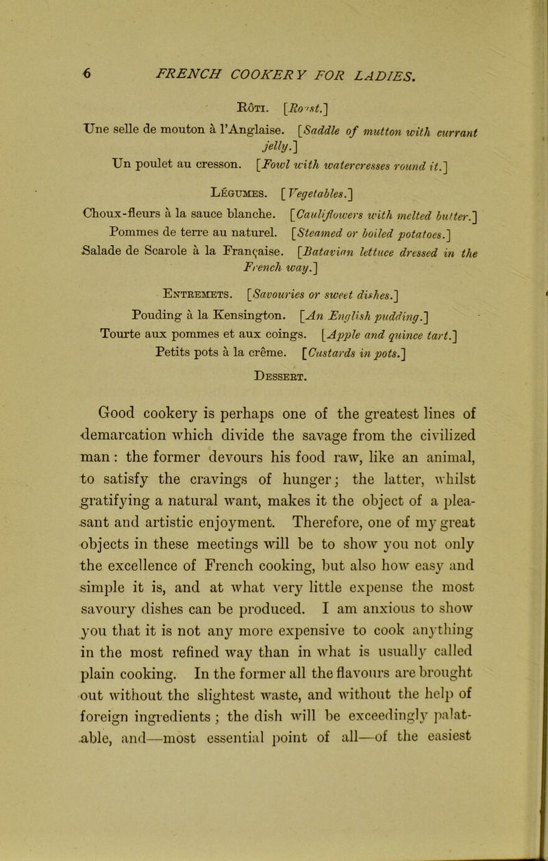 Roti. [Ro'st.] IJne selle de mouton a l’Anglaise. [Saddle of mutton with currant jelly.] XJn poulet au cresson. [Fowl with watercresses round it.] Legumes. [ Vegetables.] Choux-fleurs a la sauce blanche. [Cauliflowers with melted butter.] Pommes de terre au nature! [Steamed or boiled potatoes.] Salade de Scarole a la Franchise. [Batavian lettuce dressed in the French way.] Entremets. [Savouries or sweet dishes.] Pouding a la Kensington. [An English pudding.] Tourte aux pommes et aux coings. [Apple and quince tart.] Petits pots a la creme. [Custards in pots.] Dessert. Good cookery is perhaps one of the greatest lines of demarcation which divide the savage from the civilized man: the former devours his food raw, like an animal, to satisfy the cravings of hunger; the latter, whilst gratifying a natural want, makes it the object of a plea- sant and artistic enjoyment. Therefore, one of my great objects in these meetings will be to show you not only the excellence of French cooking, but also how easy and simple it is, and at what very little expense the most savoury dishes can be produced. I am anxious to show you that it is not any more expensive to cook anything in the most refined way than in what is usually called plain cooking. In the former all the flavours are brought out without the slightest waste, and without the help of foreign ingredients ; the dish will be exceedingly palat- able, and—most essential point of all—of the easiest