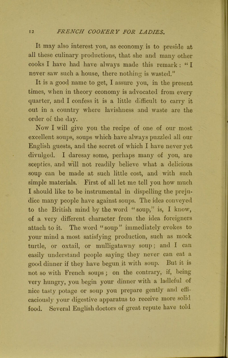 It may also interest you, as economy is to preside at all these culinary productions, that she and many other cooks I have had have always made this remark : “ I never saw such a house, there nothing is wasted.” It is a good name to get, I assure you, in the present times, when in theory economy is advocated from every quarter, and I confess it is a little difficult to carry it out in a country where lavishness and waste are the order of the day. Now I will give you the recipe of one of our most excellent soups, soups which have always puzzled all our English guests, and the secret of which I have never yet divulged. I daresay some, perhaps many of you, are sceptics, and will not readily believe what a delicious soup can be made at such little cost, and with such simple materials. First of all let me tell you how much I should like to be instrumental in dispelling the preju- dice many people have against soups. The idea conveyed to the British mind by the word “soup,” is, I know, of a very different character from the idea foreigners attach to it. The word “ soup ” immediately evokes to your mind a most satisfying production, such as mock turtle, or oxtail, or mulligatawny soup; and I can easily understand people saying they never can eat a good dinner if they have begun it with soup. But it is not so with French soups ; on the contrary, if, being very hungry, you begin your dinner with a ladleful of nice tasty potage or soup you prepare gently and effi- caciouslj7 your digestive apparatus to receive more solid food. Several English doctors of great repute have told