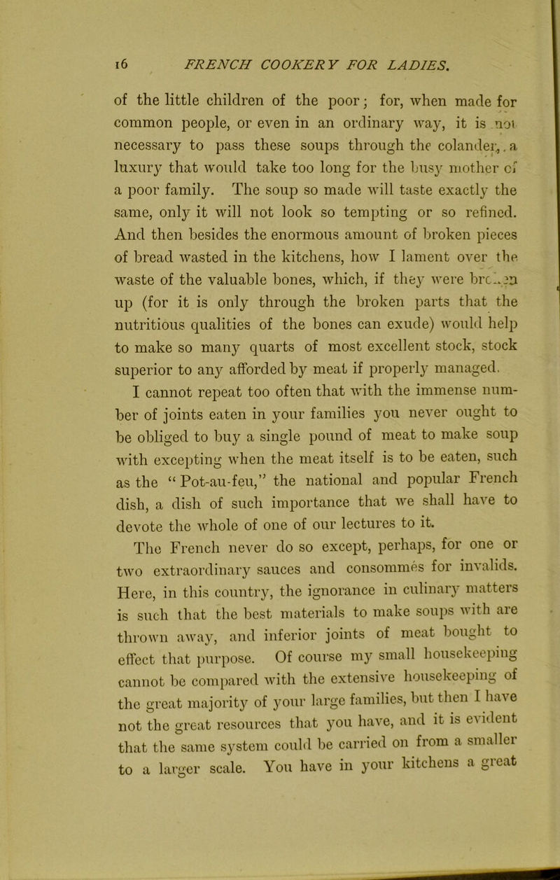 of the little children of the poor; for, when made for common people, or even in an ordinary way, it is noi necessary to pass these soups through the colander*. a luxury that woidd take too long for the busy mother cf a poor family. The soup so made will taste exactly the same, only it will not look so tempting or so refined. And then besides the enormous amount of broken pieces of bread wasted in the kitchens, how I lament over the waste of the valuable bones, which, if they were broken up (for it is only through the broken parts that the nutritious qualities of the bones can exude) would help to make so many quarts of most excellent stock, stock superior to any afforded by meat if properly managed. I cannot repeat too often that with the immense num- ber of joints eaten in your families you never ought to be obliged to buy a single pound of meat to make soup with excepting when the meat itself is to be eaten, such as the “ Pot-au-feu,” the national and popular French dish, a dish of such importance that we shall have to devote the whole of one of our lectures to it. The French never do so except, perhaps, for one or two extraordinary sauces and consommes for invalids. Here, in this country, the ignorance in culinary matters is such that the best materials to make soups with are thrown away, and inferior joints of meat bought to effect that purpose. Of course my small housekeeping cannot be compared with the extensive housekeeping of the great majority of your large families, but then I have not the great resources that you have, and it is e^ ident that the same system could be carried on from a smaller to a larger scale. You have in your kitchens a great