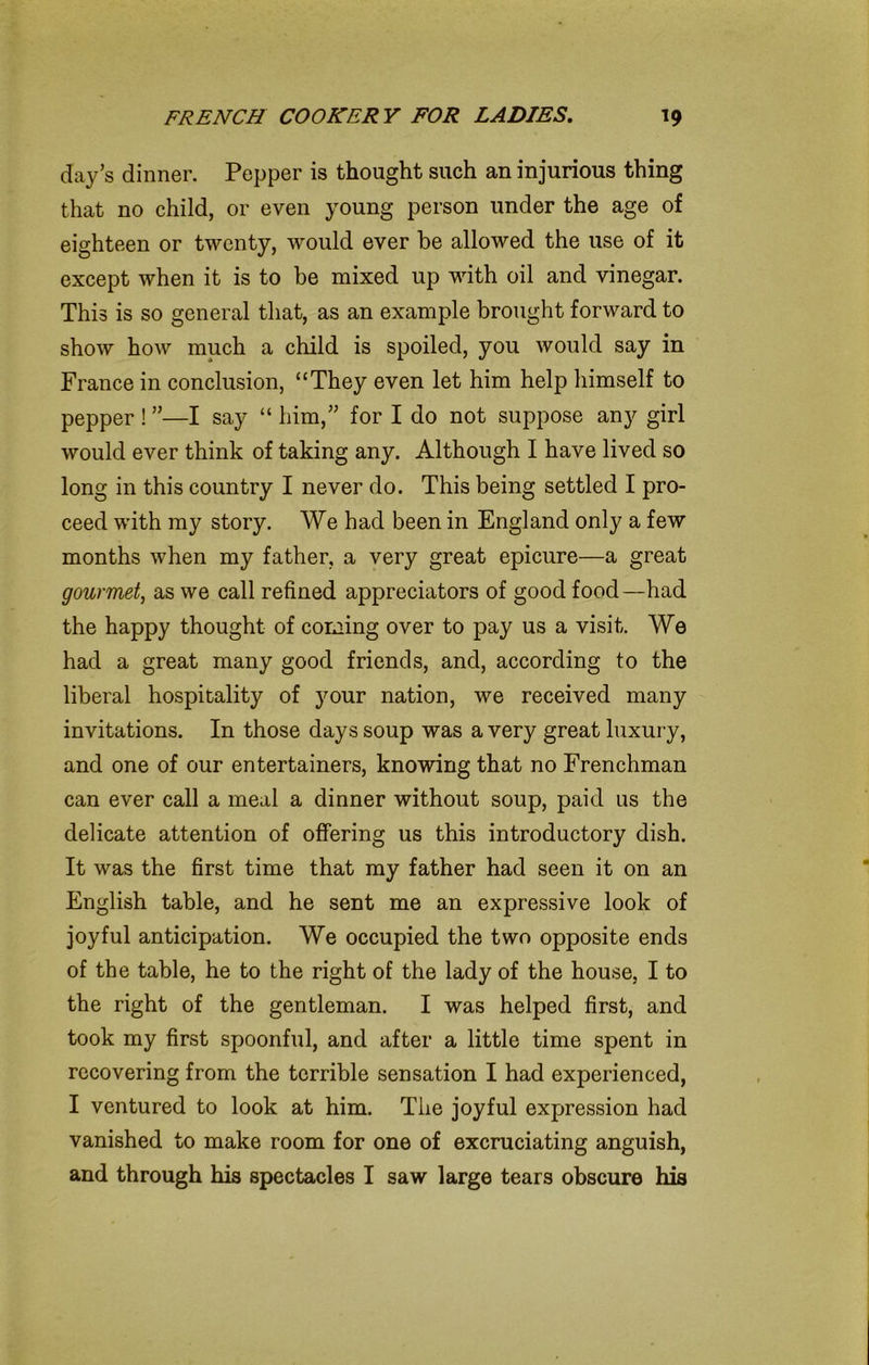 clay’s dinner. Pepper is thought such an injurious thing that no child, or even young person under the age of eighteen or twenty, would ever be allowed the use of it except when it is to be mixed up with oil and vinegar. This is so general that, as an example brought forward to show how much a child is spoiled, you would say in France in conclusion, “They even let him help himself to pepper ! ”—I say “ him,” for I do not suppose any girl would ever think of taking any. Although I have lived so long in this country I never do. This being settled I pro- ceed with my story. We had been in England only a few months when my father, a very great epicure—a great gourmet, as we call refined appreciators of good food—had the happy thought of coming over to pay us a visit. We had a great many good friends, and, according to the liberal hospitality of your nation, we received many invitations. In those days soup was a very great luxury, and one of our entertainers, knowing that no Frenchman can ever call a meal a dinner without soup, paid us the delicate attention of offering us this introductory dish. It was the first time that my father had seen it on an English table, and he sent me an expressive look of joyful anticipation. We occupied the two opposite ends of the table, he to the right of the lady of the house, I to the right of the gentleman. I was helped first, and took my first spoonful, and after a little time spent in recovering from the terrible sensation I had experienced, I ventured to look at him. The joyful expression had vanished to make room for one of excruciating anguish, and through his spectacles I saw large tears obscure his