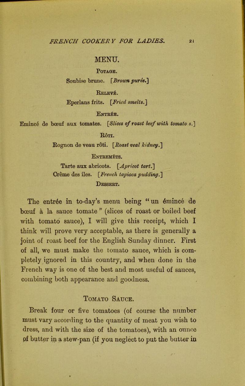 MENU. Pot age. Soubise brune. [Brown puree.] Releve. Eperlans frits. [Fried smelts.] Entbee. Emince de boeuf aux tomates. [Slices of roast beef with tomato s.] Roti. Rognon de yean roti. [Roast veal kidney.] Entbemets. Tarte anx abricots. [Apricot tart.] Creme des iles. [French tapioca pudding.] Dessebt. The entree in to-day’s menu being “un 6mince de boeuf a la sauce tomate ” (slices of roast or boiled beef with tomato sauce), I will give this receipt, which I think will prove very acceptable, as there is generally a joint of roast beef for the English Sunday dinner. First of all, we must make the tomato sauce, which is com- pletely ignored in this country, and when done in the French way is one of the best and most useful of sauces, combining both appearance and goodness. Tomato Sauce. Break four or five tomatoes (of course the number must vary according to the quantity of meat you wish to dress, and with the size of the tomatoes), with an ounce of butter in a stew-pan (if you neglect to put the butter in