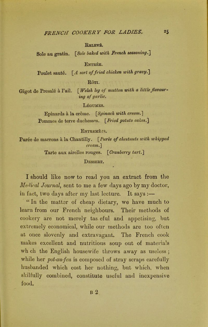 Releve. Sole au gratin. [Sole baked with French seasoning.] Entree. Poulet saute. [A sort of fried chicken with gravy.] Roti. Gigot de Presale a Pail. [ Welsh leg of mutton with a little flavour- ing of garlic. Legumes. Epinards a la creme. [Spinach with cream.] Pomrnes de terre duchesses. [Fried potato cakes.] Entremets. Puree de marrons a la Chantilly. [Puree of chestnuts with whipped cream.] Tarte aux airelles rouges. [Cranberry tart.] Dessert. I should like now to read you an extract from the Medical Journal, sent to me a few days ago by my doctor, in fact, two days after my last lecture. It says :— “ In the matter of cheap dietary, we have much to learn from our French neighbours. Their methods of cookery are not merely tas eful and appetising, but extremely economical, while our methods are too often at once slovenly and extravagant. The French cook makes excellent and nutritious soup out of materials wh ch the English housewife throws away as useless ; while her pot-au-feu is composed of stray scraps carefully husbanded which cost her nothing, but which, when skilfully combined, constitute useful and inexpensive food.