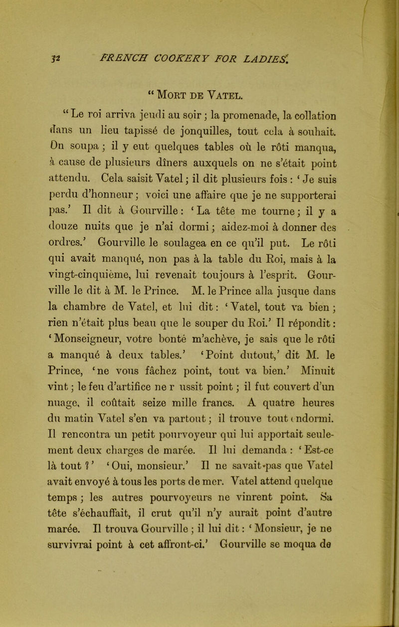 “ Mort de Vatel. “ Le roi arriva jeudi au soir; la promenade, la collation dans un lien tapiss6 de jonquilles, tout cela a souhait. On soupa; il y eut quelques tables ou le rdti manqua, a cause de plusieurs diners auxquels on ne s’^tait point attendu. Cela saisit Vatel; il dit plusieurs fois : ‘ Je suis perdu d’honneur; voici une affaire que je ne supporterai pas.’ Il dit a Gourville: £ La tete me tourne; il y a douze nuits que je n’ai dormi; aidez-moi 4 donner des ordrcsd Gourville le soulagea en ce qu’il put. Le roli qui avait manqu6, non pas a la table du Roi, mais k la vingt-cinquieme, lui revenait toujours a resprit. Gour- ville le dit a M. le Prince. M. le Prince alia jusque dans la chambre de Vatel, et lui dit: ‘Vatel, tout va bien; rien n’etait plus beau que le souper du Roi.’ II repondit: * Monseigneur, votre bonte m’acheve, je sais que le roti a manqub k deux tables.’ ‘Point dutout,’ dit M. le Prince, ‘ne vous fachez point, tout va biend Minuit vint; le feu d’artifice ne r ussit point; il fut couvert dun nuage, il cofttait seize mille francs. A quatre heures du matin Vatel s’en va partout; il trouve tout <. ndormi. Il rencontra un petit pourvoyeur qui lui apportait seule- ment deux cliarc;es de maree. Il lui demanda : ‘ Est-ce 1& tout V ‘Oui, monsieur.’ Il ne savait*pas que Vatel avait envoy6 tons les ports de mer. Vatel attend quelque temps ; les autres pourvoyeurs ne vinrent point. 8a tete s’echauffait, il crut qu’il n’y aurait point d’autre mar^e. Il trouva Gourville ; il lui dit: ‘ Monsieur, je ne survivrai point cet affront-cid Gourville se moqua de
