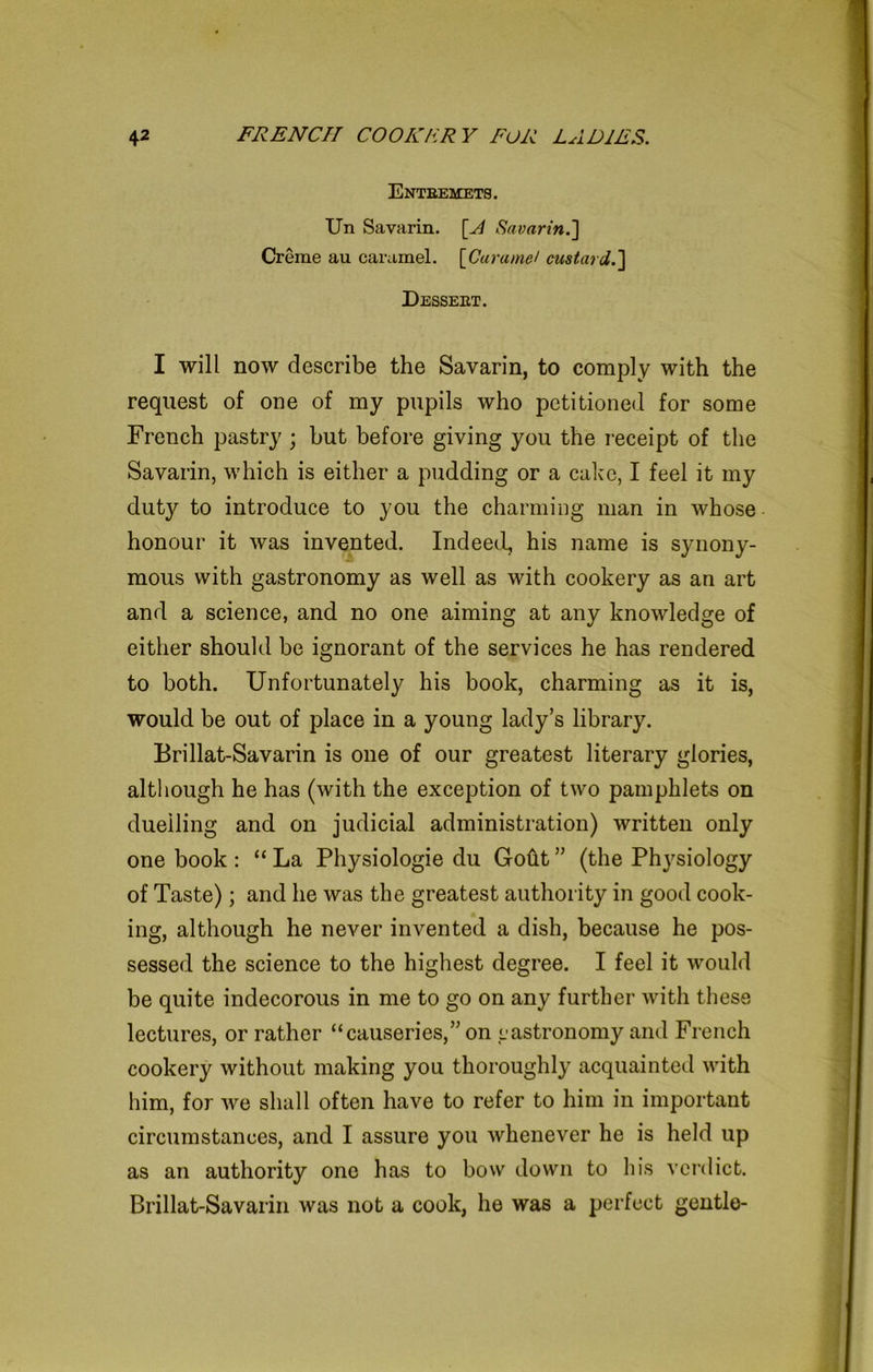 Entbemets. Un Savarin. [A Savarin.] Creme au caramel. [Caramel custard.'] Desseet. I will now describe the Savarin, to comply with the request of one of my pupils who petitioned for some French pastry; but before giving you the receipt of the Savarin, which is either a pudding or a cake, I feel it my duty to introduce to you the charming man in whose honour it was invented. Indeed, his name is synony- mous with gastronomy as well as with cookery as an art and a science, and no one aiming at any knowledge of either should be ignorant of the services he has rendered to both. Unfortunately his book, charming as it is, would be out of place in a young lady’s library. Brillat-Savarin is one of our greatest literary glories, although he has (with the exception of two pamphlets on duelling and on judicial administration) written only one book : “ La Physiologie du Goftt ” (the Physiology of Taste); and he was the greatest authority in good cook- ing, although he never invented a dish, because he pos- sessed the science to the highest degree. I feel it would be quite indecorous in me to go on any further with these lectures, or rather “causeries,” on y astronomy and French cookery without making you thoroughly acquainted with him, for we shall often have to refer to him in important circumstances, and I assure you whenever he is held up as an authority one has to bow down to his verdict. Brillat-Savarin was not a cook, he was a perfect gentle-