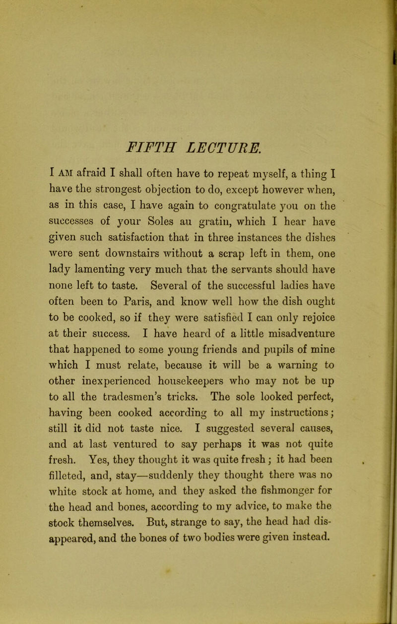FIFTH LECTURE. I AM afraid I shall often have to repeat myself, a thing I have the strongest objection to do, except however when, as in this case, I have again to congratulate you on the successes of your Soles au gratin, which I hear have given such satisfaction that in three instances the dishes were sent downstairs without a scrap left in them, one lady lamenting very much that the servants should have none left to taste. Several of the successful ladies have often been to Paris, and know well how the dish ought to be cooked, so if they were satisfied I can only rejoice at their success. I have heard of a little misadventure that happened to some young friends and pupils of mine which I must relate, because it will be a warning to other inexperienced housekeepers who may not be up to all the tradesmen’s tricks. The sole looked perfect, having been cooked according to all my instructions; still it did not taste nice. I suggested several causes, and at last ventured to say perhaps it was not quite fresh. Yes, they thought it was quite fresh; it had been filleted, and, stay—suddenly they thought there was no white stock at home, and they asked the fishmonger for the head and bones, according to my advice, to make the stock themselves. But, strange to say, the head had dis- appeared, and the bones of two bodies were given instead.