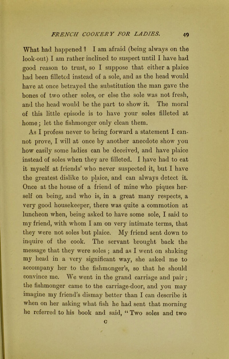 What had happened 1 I am afraid (being always on the look-out) I am rather inclined to suspect until I have had good reason to trust, so I suppose that either a plaice had been filleted instead of a sole, and as the head would have at once betrayed the substitution the man gave the bones of two other soles, or else the sole was not fresh, and the head would be the part to show it. The moral of this little episode is to have your soles filleted at home; let the fishmonger only clean them. As I profess never to bring forward a statement I can- not prove, I will at once by another anecdote show you how easily some ladies can be deceived, and have plaice instead of soles when they are filleted. I have had to eat it myself at friends’ who never suspected it, but I have the greatest dislike to plaice, and can always detect it. Once at the house of a friend of mine who piques her- self on being, and who is, in a great many respects, a very good housekeeper, there was quite a commotion at luncheon when, being asked to have some sole, I said to my friend, with whom I am on very intimate terms, that they were not soles but plaice. My friend sent down to inquire of the cook. The servant brought back the message that they were soles ; and as I went on shaking my head in a very significant way, she asked me to accompany her to the fishmonger’s, so that he should convince me. We went in the grand carriage and pair; the fishmonger came to the carriage-door, and you may imagine my friend’s dismay better than I can describe it when on her asking what fish he had sent that morning he referred to his book and said, “ Two soles and two c