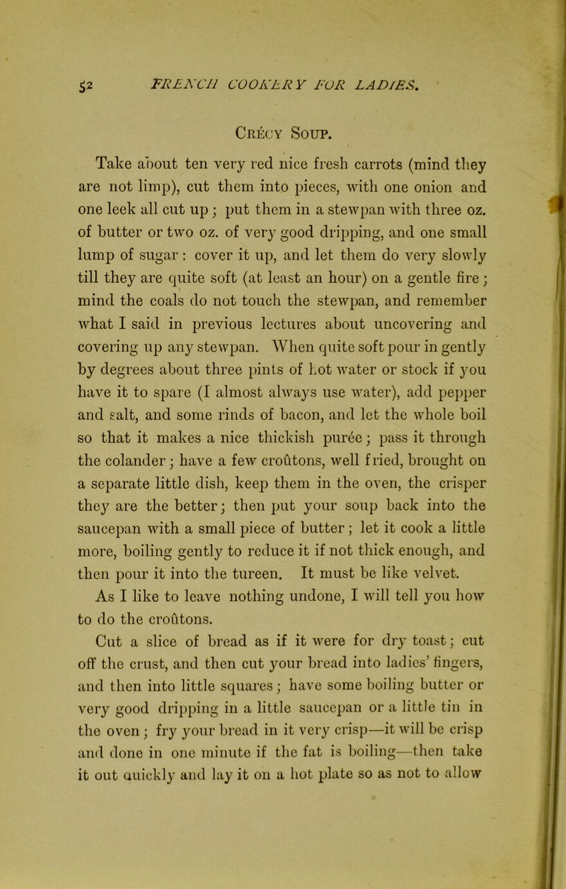 Crecy Soup. t Take about ten very red nice fresh carrots (mind they are not limp), cut them into pieces, with one onion and one leek all cut up ; put them in a stewpan with three oz. of butter or two oz. of very good dripping, and one small lump of sugar : cover it up, and let them do very slowly till they are quite soft (at least an hour) on a gentle fire; mind the coals do not touch the stewpan, and remember what I said in previous lectures about uncovering and covering up any stewpan. When quite soft pour in gently by degrees about three pints of Lot water or stock if you have it to spare (I almost always use water), add pepper and salt, and some rinds of bacon, and let the whole boil so that it makes a nice thickish pur6e; pass it through the colander; have a few croutons, well fried, brought on a separate little dish, keep them in the oven, the crisper they are the better; then put your soup back into the saucepan with a small piece of butter; let it cook a little more, boiling gently to reduce it if not thick enough, and then pour it into the tureen. It must be like velvet. As I like to leave nothing undone, I will tell you how to do the croutons. Cut a slice of bread as if it were for dry toast; cut off the crust, and then cut your bread into ladies’ fingers, and then into little squares; have some boiling butter or very good dripping in a little saucepan or a little tin in the oven ; fry your bread in it very crisp—it will be crisp and done in one minute if the fat is boiling—then take it out auickly and lay it on a hot plate so as not to allow